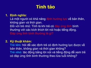 Tỉnh táo
1. Định nghĩa:
Là một người có khả năng định hướng lực về bản thân,
không gian và thời gian.
Đối với trẻ nhỏ: Tỉnh là khi trẻ có đáp ứng tỉnh bình
thường với các kích thích lời nói hoặc tiếng động.
Đáp ứng tỉnh bình thường là gì?
2. Kỹ thuật khám:
Trẻ lớn: hỏi để xác định trẻ có định hướng lực được về
bản thân, không gian và thời gian không?
Trẻ nhỏ: tác động bằng lời nói và tiếng động để xem trẻ
có đáp ứng tỉnh bình thường theo lứa tuổi không?
 