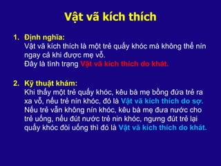 Vật vã kích thích
1. Định nghĩa:
Vật vã kích thích là một trẻ quấy khóc mà không thể nín
ngay cả khi được mẹ vỗ.
Đây là tình trạng Vật vã kích thích do khát.
2. Kỹ thuật khám:
Khi thấy một trẻ quấy khóc, kêu bà mẹ bồng đứa trẻ ra
xa vỗ, nếu trẻ nín khóc, đó là Vật vã kích thích do sợ.
Nếu trẻ vẫn không nín khóc, kêu bà mẹ đưa nước cho
trẻ uống, nếu đút nước trẻ nin khóc, ngưng đút trẻ lại
quấy khóc đòi uống thì đó là Vật vã kích thích do khát.
 