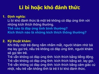Li bì hoặc khó đánh thức
1. Định nghĩa:
Li bì khó đánh thức là một trẻ không có đáp ứng tỉnh với
những kích thích thông thường.
Thế nào là đáp ứng tỉnh bình thường?
Kích thích nào là những kích thích thông thường?
2. Kỹ thuật khám:
Khi thấy một trẻ đang nằm nhắm mắt, người khám nhờ bà
mẹ lay gọi trẻ, nếu trẻ không có đáp ứng tỉnh, người khám
sẽ gọi tên trẻ.
Trẻ vẫn không có đáp ứng tỉnh: kích thích bằng tiếng động.
Trẻ vẫn không có đáp ứng tỉnh: kích thích bằng sờ, lay gọi.
Trẻ vẫn không có đáp ứng tỉnh: kích thích bằng cảm giác cù
nhột, nếu trẻ vẫn không tỉnh là trẻ li bì khó đánh thức.
 