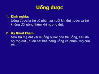 Uống được
1. Định nghĩa:
Uống được là trẻ có phản xạ nuốt khi đút nước và trẻ
không đòi uống thêm khi ngưng đút.
2. Kỹ thuật khám:
Nhờ bà mẹ đút vài muỗng nước cho trẻ uống, sau đó
ngưng đút , quan sát khả năng uống và phản ứng của
trẻ.
 