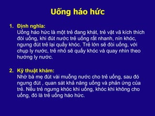 Uống háo hức
1. Định nghĩa:
Uống háo hức là một trẻ đang khát, trẻ vật vã kích thích
đòi uống, khi đút nước trẻ uống rất nhanh, nín khóc,
ngưng đút trẻ lại quấy khóc. Trẻ lớn sẽ đòi uống, với
chụp ly nước, trẻ nhỏ sẽ quấy khóc và quay nhìn theo
hướng ly nước.
2. Kỹ thuật khám:
Nhờ bà mẹ đút vài muỗng nước cho trẻ uống, sau đó
ngưng đút , quan sát khả năng uống và phản ứng của
trẻ. Nếu trẻ ngưng khóc khi uống, khóc khi không cho
uống, đó là trẻ uống háo hức.
 
