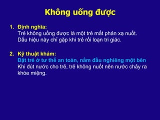 Không uống được
1. Định nghĩa:
Trẻ không uống được là một trẻ mất phản xạ nuốt.
Dấu hiệu này chỉ gặp khi trẻ rối loạn tri giác.
2. Kỹ thuật khám:
Đặt trẻ ở tư thế an toàn, nằm đầu nghiêng một bên
Khi đút nước cho trẻ, trẻ không nuốt nên nước chảy ra
khóe miệng.
 