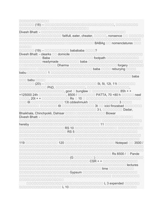 ។
(18): -

,
។
។

។

Divesh Bhatt: , nonsence ។
។

faitfull, eater, cheater,
។
BABAg

។
។

nomenclatures

។
។
?

(19): babababa
Divesh Bhatt: - clearks
domicile
។ Baba
។
។
។
readymade
។ baba
។
។
Dharma
។ ។
។
babu
1

footpath
forgery
reburying

baba

baba
babu

។
(20): -

5t, 5t, 12t, 11t
PhD,

+125000 24h
។
, 20t + +
6t
។

,
, govt ។ bunglaw ។
។ , 8500 /
។
Rs ។ 10 ។
13t cddeshmukh
6t
។
។

Bhaikhala, Chinchpokli, Dahisar
Divesh Bhatt: -

។
hereby
RS 10
RS 5
។
។
119

,
85h + +
PATTA, 70 +80 h
neel
។
។
3
3t
icici firozabad
3 t,
Dadar,
Biowar
។
។
។
11
។
។
។

។
120

Notepad

3500 /

Rs 8500 / ។ Pande
(G
។

)
CSR + +
lectures
lime

Gypsum
។
L 3 expended
L 10

 