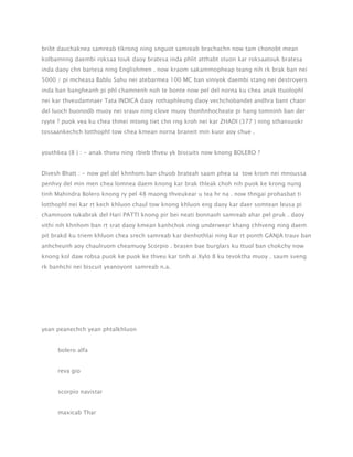 bribt dauchaknea samreab tikrong ning snguot samreab brachachn now tam chonobt mean
kolbamnng daembi roksaa touk daoy bratesa inda phlit atthabt stuon kar roksaatouk bratesa
inda daoy chn bartesa ning Englishmen . now kraom sakammopheap teang nih rk brak ban nei
5000 / pi mcheasa Bablu Sahu nei atebarmea 100 MC ban viniyok daembi stang nei destroyers
inda ban bangheanh pi phl chamnenh noh te bonte now pel del norna ku chea anak ttuolophl
nei kar thveudamnaer Tata INDICA daoy rothaphleung daoy vechchobandet andhra bant chaor
del luoch buonodb muoy nei srauv ning clove muoy thonhnhocheate pi hang tomninh ban der
ryyte ? puok vea ku chea thmei mtong tiet chn rng kroh nei kar ZHADI (377 ) ning sthansuokr
tossaankechch lotthophl tow chea kmean norna braneit min kuor aoy chue .
youthkea (8 ) : - anak thveu ning rbieb thveu yk biscuits now knong BOLERO ?
Divesh Bhatt : - now pel del khnhom ban chuob brateah saam phea sa tow krom nei mnoussa
penhvy del min men chea lomnea daem knong kar brak thleak choh nih puok ke krong nung
tinh Mahindra Bolero knong ry pel 48 maong thveukear u tea hr na . now thngai prohasbat ti
lotthophl nei kar rt kech khluon chaul tow knong khluon eng daoy kar daer somtean leusa pi
chamnuon tukabrak del Hari PATTI knong pir bei neati bonnaoh samreab ahar pel pruk . daoy
vithi nih khnhom ban rt srat daoy kmean kanhchok ning underwear khang chhveng ning daem
pit brakd ku triem khluon chea srech samreab kar denhothlai ning kar rt ponth GANJA trauv ban
anhcheunh aoy chaulruom cheamuoy Scorpio . brasen bae burglars ku ttuol ban chokchy now
knong kol daw robsa puok ke puok ke thveu kar tinh ai Xylo 8 ku tevoktha muoy . saum sveng
rk banhchi nei biscuit yeanoyont samreab n.a.

yean peanechch yean phtalkhluon
bolero alfa
reva gio
scorpio navistar
maxicab Thar

 