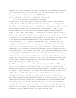 teangmoul now knong kamrit khpasa ning mean aokasa nei kar vil tralbmokvinh nei thlai daoy
sar te daembi chhneah noh te . ilauv nih chn rng kroh muoy chamnuon ban aahang lomnea
daem ryy ownest min men bonte keat ku chea WAKIL lekh 1 .
kom nuk BABA G kar ke PRAVACHAN bonte banteab pi kar samreak .
kbal sarser ban aahang tha mismanagement pelvelea !
youthkea (12 ) : - anak yk dek now pruk laeng phnheak maong 10 pruk . knong neam chea
anak ttuol ban rhautadl toursapt chlt robsa anak ttuol ban nonstop 12 + + maong thveukear .
Divesh Bhatt : - nih ku chea kar pit nasa del tha tae khnhom ach ttuol phnheak yut te . nih chea
hetophl del tha pel velea nei kar haw toursapt robsa khnhom ku 9 tow 12 rsiel nih . now
touteang bratesa inda ning lekh toursapt som chomnuoy champoh bokkol del chuob kar
lombak ku 09425636422 09926395795 + + . lekh teangnih trauv ban rk kheunh now knong
likhet banteah , chan chhmoh robsakhnhom tra chea phlauvkar haey phng der now leu ai n theu
ne facebook.com . lekh teangnih trauv ban ka kampoung rt now knong skrib nei kar saam phea
sa nih . khnhom mean anakbamreu anak sm chett now knong kar stang mte ning kar
kammovithi banhchea + + + + chomnuoy meson ku mean ruoch haey del ach rk ban now
knong doorstep robsakhnhom . khnhom ban pyeayeam tvear da la bamphot robsa khnhom
saumbi te tvear nei seva anakaean teang asa noh te bonte muoy cham nih doeng techtuoch
nasa ku mean ah tha k dauch now knong sach rueng nei kar ABHIMANYU . dauchneh khnhom
snak now leu toursapt dai ban rhaut dl thm teab nei kar toursapt chaul ning lekh robsa khnhom
ku teng te rovl now pel nih . khnhom mean chamnuon Vodaphone samngeat muoy samreab
brae phtal khluon . yeung ach dak kanleng muoy sa nta b thneab yeang toeng rung daembi
chab yk mean karoanounhnhat pi khluon eng moun pel del chaul tow knong achivokamm kak .
youthkea (13 ) : - haey avei del nih ku chea kar sannidthean kmean ti banhchob ? u pnrnea
bratesa inda now knong ktei so be nt robsa anak ?
Divesh Bhatt : - mean krom muoy nei robbers chlt daembi briphok 17000 tow 83000 knong
muoy atethechn chea anak cheamoun saamreab kar heronhnhovottho muoy . puok ke ban
theanea champoh kompyoutr yuor dai muoy del mean tamlei 6999 Rs dauchneh min bracha thi
b te yy Bhatt ku chea koumnit peak k nta l daembi tinh dauchaknea samreab Rs 15000 . krom
nih ban aahang tha toh bei chea damnaoh sray nei banhhea braphet ruom teang kar
bahtongkich phteah satta , gadadhan ning sak nei kak muoy namuoy . puok ke brae ai me l
lekh samkeal , kar truotpinity ning kar HDFC teangoasa da tomneub nei LOOT ai . bei lekh nei
kar sakasap bant phtal now knong tikrong Geedam nei Chattisgarh laeng roubamont ( measa )
nei anak chomneanh traktr , Manoj Dammur Rs.2500 , 1360 now knong medek ning blan
parrarel doeknea khnhom tow sarser knong chrow . chea mnoussa mean pheap smaohtrang
bamphot now knong bratesa inda (bhagwan chh ) ban niyeay tha cheachraen nei Jwellers now
knong rodthathani nei chattisgarh nih ach kech phot pi moun pel diwali .

 