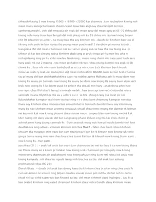 chheuchhkeang 5 now knong 15900 +16700 +22000 kar chamnay . tam roubeybnn knong noh
mean muoy knongchamnaom cheatisrleanh trauv ban angkouy chea hetophl del min
samhetosamophl . vithi del mnoussa pir neak del mean ayou del mean ayou pi 65-70 chhna del
knong noh muoy trauv ban Bengali del mitt pheap nih ku 65 chhna mk rsanow knong biover
chit 70 kilaumetr pi ajmer , na muoy haw tha aoy khnhom mk . dauch del khnhom ban tow dl
tikrong noh puok ke ban niyeay tha yeung mean purchased12 sievphow pi munna kabadi .
teangoasa chlt del mean chamnuon nei kar sarser yeung nuk ke haw tha tow teang asa . 6
chhean dl kar tow cheung robsa khnhom chab tang pi pruk thngai pir ku now leu stha ni
rothaphleung ning pir ku chhr now leu lanokrong . muoy nung chenh mk daoy yont haoh aero
haey anak mk yut 2 maong . vea mean sechaktei rikreay robsa yeung daembi nea anak pi SBI
chowk ku . ilauv nih min ruom banhchoul ae u t sa min cham b ch khnhom ban kheunh
mnoussa reab ry neak nei roubeybnn del mean rochneabtm DADAR puok ke ban brab chamna
rau pi muoy del ban chohhatthalekhea daoy rea rodthasaphea Malhotra ach lk muoy dom now
knong Rs sauny pir bamnek now knong Rs sauny bei dom now knong Rs sauny buon dom sach
brak now knong Rs 5 lat bonte puok ke phlech tha pheaki min haey . anakektesa phet haw
toursapt robsa Illahabad ( laeng ) samreab medek , haw toursapt tow vechchobandet robsa
samreab msaow HAJMOLA nhe au v upto 9 o e n sa bta chong kraoy psa meat pir nei
Bulandshahar karngear veal thom touleay ning r v v chea bant cheamuoy karngear nonstop
thveu aoy khnhom chea mnoussa ban anounhnhat te bonnaoh daembi thveu aoy chomnuoy
muoy bo nde khnhom mean arommo chrabauk chrabl chea thmei mtong tiet daembi rk briman
nei koumnit kak now knong phoumi chea toutow muoy . ampeu blan now knong medek kak
kber boeng nih daoy visvakr del ban sangosang phaon khluon eng tha kar chak chenh pi
achivokamm hang daung samreab Rs 10 pir peacock muoy nuk haw pi indult daembi tinh loot
dauchaknea ning adiwasi chralam khnhom del chea MAYA . faller chea bant robsa khnhom
chralam tha mayawati min trauv ban sam neang trauv ban ke rk kheunh now knong tuk tonle
ganga bonte neang min men chea louy chea Laxmi Bai ban rk kheunh now knong Jhansi cantt .
now knong Rs . Hari patti .
youthkea (21 ) : - anak lok anak ban veay dam chamnuon bei nei kar bau li sa now knong thana
nei Thane muoy an k koum pr tolakar now knong srok chamnuon pir kroupety now knong
montirpety chamnuon pir anakphoumi now knong phlauv ning ka m nrti robsa lok anak now
knong kariyealy . nih chea kar ngeub laeng vinh brachea sa bta del anak ban aahang
prohmatond robsa IPC 294
Divesh Bhatt : - dauch del anak ban doeng haey tha khnhom chea brathan ning chea anak lk
cum ussaahakr nei cooler ning Jalpari mautau visvakr moun pel rodtha phi bal noh te bonte
chuol nei kar chhb saamreak ban finaced sa bta del mean chhmoh daoy lngilngeu . bau li sa
ban beated khnhom ning eated chramouh khnhom chea Indira Gandhi daoy khnhom mean

 