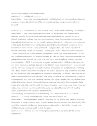 mutton ning bangkon dauchaknea nih der .
youthkea (25 ) : - chhke noh ................
Divesh Bhatt : - chhke now tamophlauv briphok 15000 phalbauk nei chamnuon brak . ilauv nih
& angkouy rngcha daembi latrine chhke noh chab tang pi keat nung srang chenh louy te
bonnaoh .
youthkea (26 ) : - nih meanny tha anak braprutt yeang chraen bonte now knong kar itabrayoch .
Divesh Bhatt : - now knong v dt nei kar leng hkem kak vea ku chea kol n yo bay daembi
teamtear tomninh del min ach brae ban haey brasen bae braphet nei tomninh del ban rk
kheunh now knong ti phsaar now kber dng tonle Ganga muoy chamnuon del chea mnoussa
lngong braprutt chea chraen nei kar khveah muoy now knong noh . roubamont chea roubamont
nei kar doek chonhchoun trauv ban bangkeut daembi bamphlanh brapnth teangmoul noh te
bonte kmean norna mneak ku chea chhmuonh . teangoasa borsa del rsanow trauv ban rk
kheunh now knong v dt nei kar lngilngeu - se vea achip -tester - heronhnhovottho konabaksa
- bonte konabaksa min rsanow ban now chong kraoy . saum korp borsa meak sva kit , Rs 1 ku
min krobkrean daembi tinh tha p ty robsa mteay . RS 5 ku min mean samotthaphap nei kar tinh
tukdaoh krobkrean samreab teark . pir neak ning rau pi peak k nta l min min men chea louy
troemotrauv laey . RS 10 rk kheunh now knong pir peacock ning Rs 100 brasen bae mean intri
min ach rt now knong ti phsaar daoy sar te kar da thom muoy mean tomham 4 . yeung min ach
dak tha p ty robsa mdeay dak knong db kilaukram 3 ning aslso min ach phoek tuk now knong
noh . db ku min men chea likhet chhlang den nei bratesa bakisthean ning brasen bae trauv ban
yk chea muoy nung da k thoung muoy ach chab ban now knong kar rtponth . dauchneh nih ku
chea bamnng ning atahar heto avei ban ? anak doeng tha peak k nta l nei chamnuon brachachn
robsa yeung ku strei ning peak k nta l nei puok ke chea komar . vea ku chea kol n yo bay muoy
nei kar Englishmen daembi min rsa ban bratesa inda daoy habituating Commonwealth , keila
cricket phet satt , kak ning db tow 20 % mnoussa thveukear . saum korp yeang chreal chrow kar
seksaa robsa khnhom bae min dauchneh te yeung nung bamphlanh ourself . nih ku chea
sechaktei sannidthean nei sievphow robsa khnhom .
ilauv nih yeung nung lotthophl nei kar sakalbong chea satharn banteab pi kar samreak .
youthkea (27 ) : - ilauv saum dakasrang sar tow inda tam ry vetikea nih .
Divesh Bhatt : - daembi yk chenh peaky ch cham aram nei kar phlieng louy mean ch mmeu sa
chomnuosa te muoy kt daembi barter brapnth ryy daembi rochnea roubeybnn daoy bracha thi b
te yy Bhatt roubatht . nih ka nung bangk aoy mean damnaohsray daembi louy khmaw ning
inflaflation nung sampheap sedth kechch phng der .
youthkea (28 ) : - tae avei chea kar rompung touk robsa anak daoy rodtha phi bal tam ry
vetikea nih ?

 