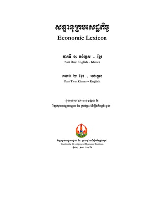 sTÞanuRkmesdækic©
    Economic Lexicon

         PaKTI 1³ Gg;eKøs - Exµr
           Part One: English – Khmer



         PaKTI 2³ Exµr - Gg;eKøs
           Part Two: Khmer – English




          erobcMeday Epñke)aHBum<pSay én
viTüasßanbNþúHbNþal nig RsavRCavedIm,IGPivDÆn_km<úCa




    viTüasßanbNþúHbNþal nig RsavRCavedIm,IGPivDÆn_km<úCa
        Cambodia Development Resource Institute
                    PMñeBj/ tula 2006
 