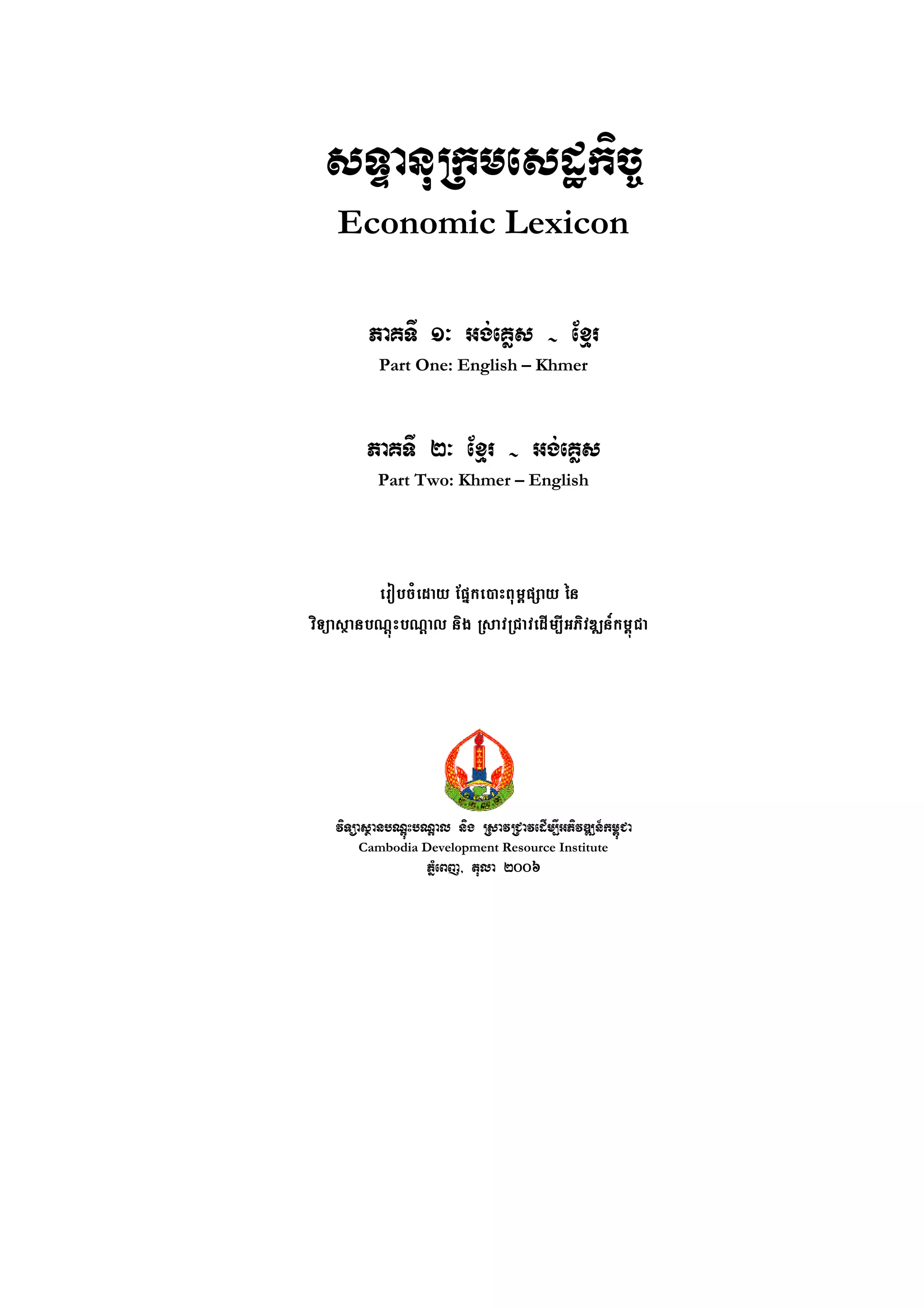 sTÞanuRkmesdækic©
    Economic Lexicon

         PaKTI 1³ Gg;eKøs - Exµr
           Part One: English – Khmer



         PaKTI 2³ Exµr - Gg;eKøs
           Part Two: Khmer – English




          erobcMeday Epñke)aHBum<pSay én
viTüasßanbNþúHbNþal nig RsavRCavedIm,IGPivDÆn_km<úCa




    viTüasßanbNþúHbNþal nig RsavRCavedIm,IGPivDÆn_km<úCa
        Cambodia Development Resource Institute
                    PMñeBj/ tula 2006
 