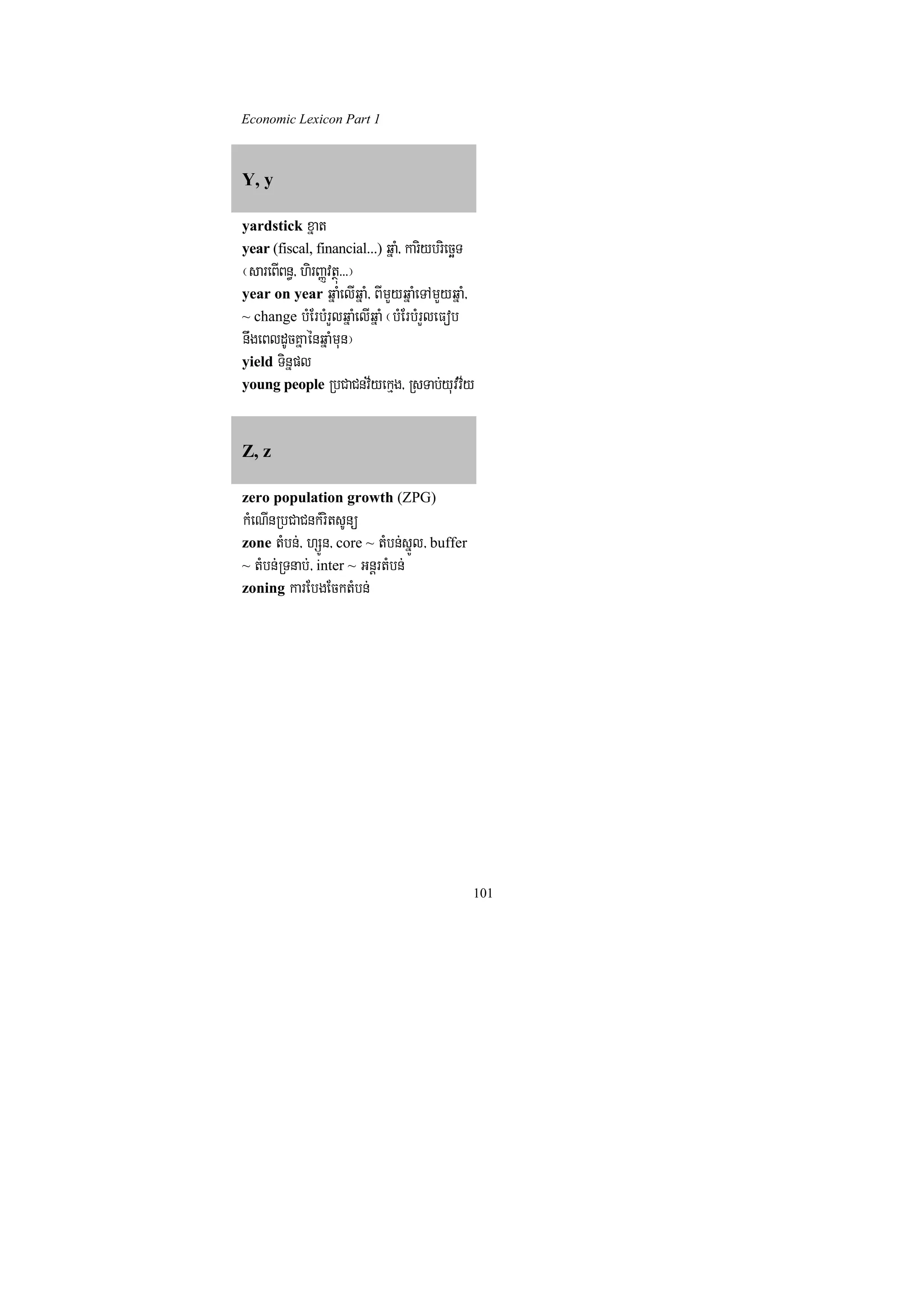 Economic Lexicon Part 1



Y, y

yardstick xñat
year (fiscal, financial...) qñaM/ kariybriecäT
¬sareBIBn§/ hirBaØvtßú>>>¦
year on year qñaMelIqñaM/ BImYyqñaMeTAmYyqñaM/
~ change bMErbMrYlqñaMelIqñaM ¬bMErbMrYleFob
nwgeBldUcKñaénqñaMmun¦
yield Tinñpl
young people RbCaCnv½yekµg/ RsTab;yuvv½y



Z, z

zero population growth (ZPG)
kMeNInRbCaCnkMritsUnü
zone tMbn;/ hSÚn/ core ~ tMbn;sñÚl/ buffer
~ tMbn;RTnab;/ inter ~ GnþrtMbn;
zoning karEbgEcktMbn;




                                                 101
 