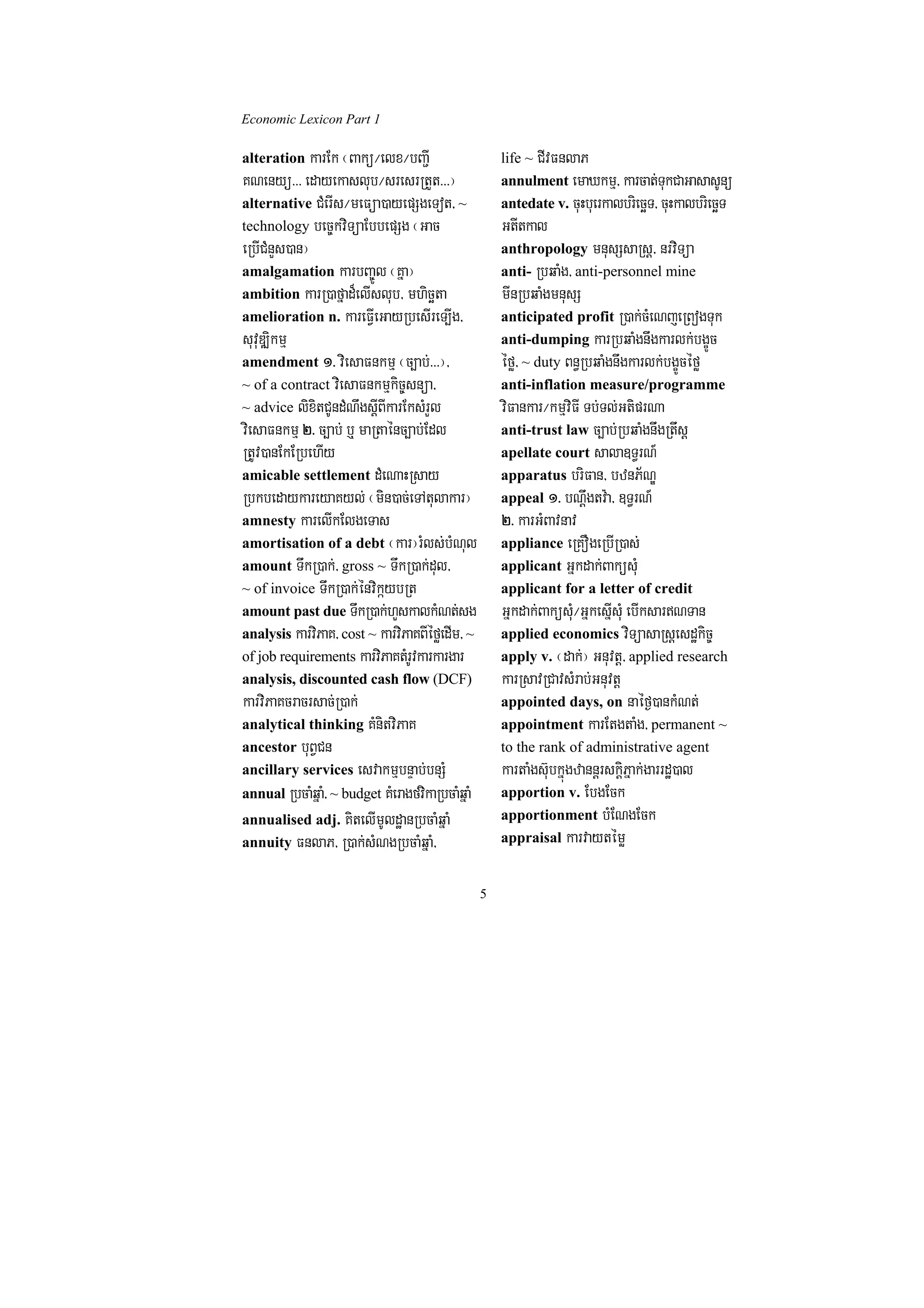 Economic Lexicon Part 1

alteration karEk ¬Bakü¼elx¼bBa¢I                      life ~ CIvFnlaP
KNenyü>>> edayekaslub¼sresrRtYt>>>¦                   annulment emaXkmµ/ karcat;TukCaGasasUnü
alternative CMerIs¼meFüa)ayepSgeTot/ ~                antedate v. cuHbuerkalbriecäT/ cuHkalbriecäT
technology bec©kviTüaEbbepSg ¬Gac                     GtItkal
eRbICMnYs)an¦                                         anthropology mnusSsaRsþ/ nrviTüa
amalgamation karbBa©Úl ¬Kña¦                          anti- RbqaMg/ anti-personnel mine
ambition karR)afñad¾elIslub/ mhicäta                  mInRbqaMgmnusS
amelioration n. kareFIVeGayRbesIreT,Ig/               anticipated profit R)ak;cMeNjeRBogTuk
suvuDÆikmµ                                            anti-dumping karRbqaMgnwgkarlk;bgçÚc
amendment 1> viesaFnkmµ ¬c,ab;>>>¦/                   éfø/ ~ duty Bn§RbqaMgnwgkarlk;bgçÚcéfø
~ of a contract viesaFnkmµkic©snüa/                   anti-inflation measure/programme
~ advice lixitCUndMNwgsþIBIkarEksMrYl                 viFankar¼kmµviFI Tb;Tl;GtiprNa
viesaFnkmµ 2> c,ab; b¤ maRtaénc,ab;Edl                anti-trust law c,ab;RbqaMgnwgRtwsþ
RtUv)anEkERbehIy                                      apellate court sala]T§rN_
amicable settlement dMeNaHRsay                        apparatus briFan/ bznP½NÐ
RbkbedaykareyaKyl; ¬min)ac;eTAtulakar¦                appeal 1> bNþwgtv:a/ ]T§rN_
amnesty karelIkElgeTas                                2> karGMBavnav
amortisation of a debt ¬kar¦rMls;bMNul                appliance eRKOgeRbIR)as;
amount TwkR)ak;/ gross ~ TwkR)ak;dul/                 applicant Gñkdak;BaküsMu
~ of invoice TwkR)ak;énvikáybRt                       applicant for a letter of credit
amount past due TwkR)ak;hYskalkMNt;sg                 Gñkdak;BaküsMu¼GñkesñIsMu ebIksarNTan
analysis karviPaK/ cost ~ karviPaKBIéføedIm/ ~        applied economics viTüasaRsþesdækic©
of job requirements karviPaKtMrUvkarkargar            apply v. ¬dak;¦ Gnuvtþ/ applied research
analysis, discounted cash flow (DCF)                  karRsavRCavsMrab;Gnuvtþ
karviPaKcracrsac;R)ak;                                appointed days, on naéf¶)ankMNt;
analytical thinking KMnitviPaK                        appointment karEtgtaMg/ permanent ~
ancestor buBVCn                                       to the rank of administrative agent
ancillary services esvakmµbnÞab;bnSM                  kartaMgs‘ubkñúgzannþrskþiPñak;garrdæ)al
annual RbcaMqñaM/ ~ budget KMeragfvikaRbcaMqñaM       apportion v. EbgEck
annualised adj. KitelImUldæanRbcaMqñaM                apportionment bMENgEck
annuity FnlaP/ R)ak;sMNgRbcaMqñaM/                    appraisal karvaytémø


                                                  5
 