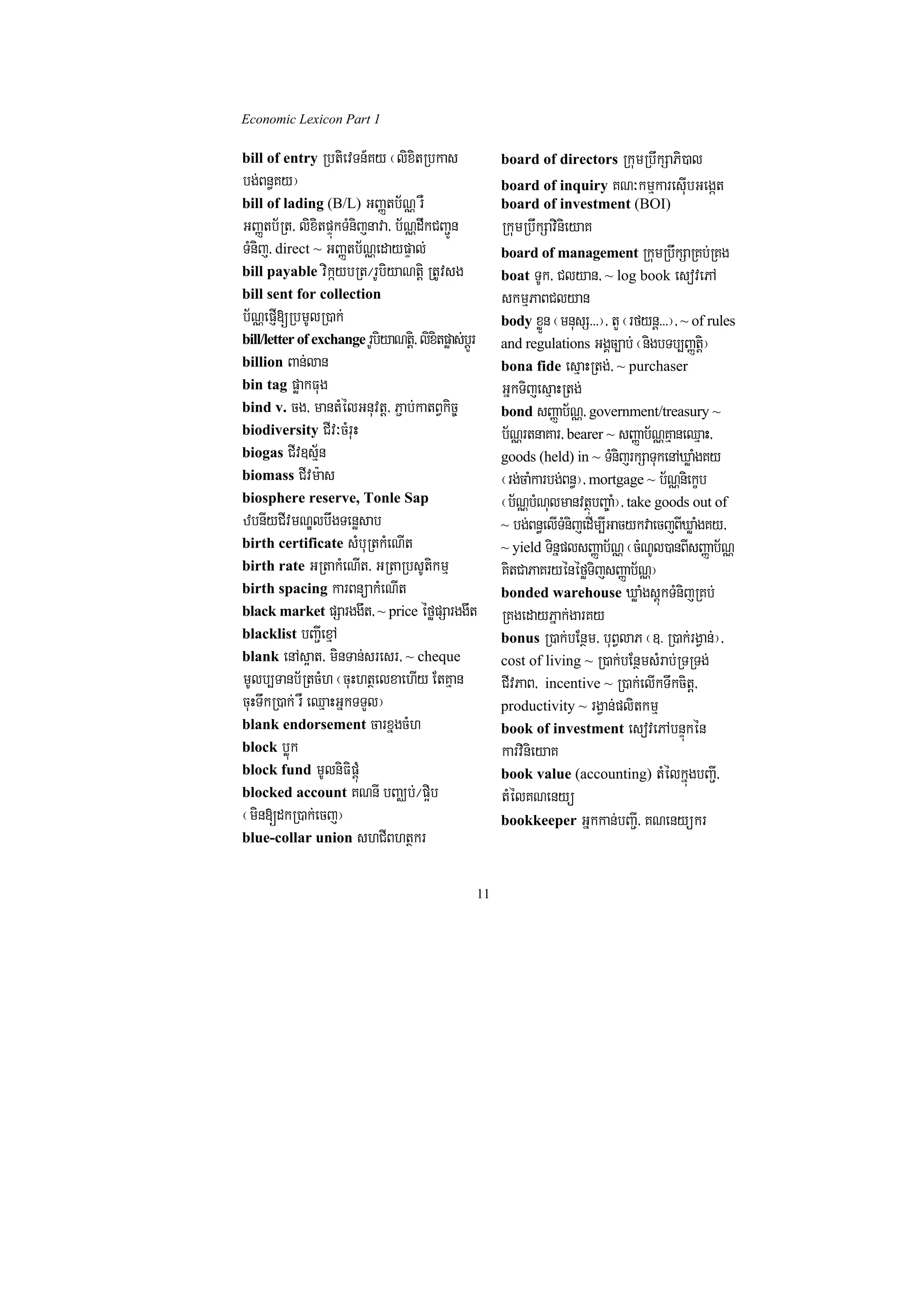Economic Lexicon Part 1

bill of entry RbtievTn_Ky ¬lixitRbkas                     board of directors RkumRbwkSaPi)al
bg;Bn§Ky¦                                                 board of inquiry KN³kmµkaresuIbGegát
bill of lading (B/L) GBaØtb½NÑ rW                         board of investment (BOI)
GBaØtb½Rt/ lixitpÞúkTMnijnava/ b½NÑdwkCBa¢Ún              RkumRbwkSavinieyaK
TMnij/ direct ~ GBaØtb½NÑedaypÞal;                        board of management RkumRbwkSaRKb;RKg
bill payable vikáybRt¼rUbiyaNtþi RtUvsg                   boat TUk/ Clyan/ ~ log book esovePA
bill sent for collection                                  skmµPaBClyan
b½NÑepJI[RbmUlR)ak;                                       body xøÜn ¬mnusS>>>¦/ tY ¬rfynþ>>>¦/ ~ of rules
bill/letter of exchange rUbiyaNtþi/ lixitpøas;bþÚr        and regulations GgÁc,ab; ¬nigbTb,BaØtþi¦
billion Ban;lan                                           bona fide esµaHRtg;/ ~ purchaser
bin tag pøakFug                                           GñkTijesµaHRtg;
bind v. cg/ mantMélGnuvtþ/ P¢ab;katBVkic©                 bond sBaØab½NÑ/ government/treasury ~
biodiversity CIv³cMruH                                    b½NÑrtnaKar/ bearer ~ sBaØab½NÑKµaneQµaH/
biogas CIv]sµ½n                                           goods (held) in ~ TMnijrkSaTukenAXøaMgKy
biomass CIvm:as                                           ¬rg;caMkarbg;Bn§¦/ mortgage ~ b½NÑniekçb
biosphere reserve, Tonle Sap                              ¬b½NbNlmanvtßbBa©a¦/ take goods out of
                                                                ÑM u         ú M
zbnIyCIvmNÐlbwgTenøsab                                    ~ bg;Bn§elITMnijedIm,IGacykvaecjBIXøaMgKy/
birth certificate sMbuRtkMeNIt                            ~ yield TinñplsBaØab½NÑ ¬cMNUl)anBIsBaØab½NÑ
birth rate GRtakMeNIt/ GRtaRbsUtikmµ                      KitCaPaKryénéføTijsBaØab½NÑ¦
birth spacing karBnüakMeNIt                               bonded warehouse XøaMgsþúkTMnijRKb;
black market pSarggwt/ ~ price éføpSarggwt                RKgedayPñak;garKy
blacklist bBa¢IexµA                                       bonus R)ak;bEnßm/ buBVlaP ¬]> R)ak;rgVan;¦/
blank enAs¥at/ minTan;sresr/ ~ cheque                     cost of living ~ R)ak;bEnßmsMrab;RTRTg;
mUlb,Tanb½RtcMh ¬cuHhtßelxaehIy EtKµan                    CIvPaB/ incentive ~ R)ak;elIkTwkcitþ/
cuHTwkR)ak; rW eQµaHGñkTTYl¦                              productivity ~ rgVan;plitkmµ
blank endorsement carxñgcMh                               book of investment esovePAbnÞúkén
block bøúk                                                karvinieyaK
block fund mUlniFipþúM                                    book value (accounting) tMélkñúgbBa¢I/
blocked account KNnI bBaÄb;¼p¥ib                          tMélKNenyü
¬min[dkR)ak;ecj¦                                          bookkeeper Gñkkan;bBa¢I/ KNenyükr
blue-collar union shCIBhtßkr


                                                     11
 