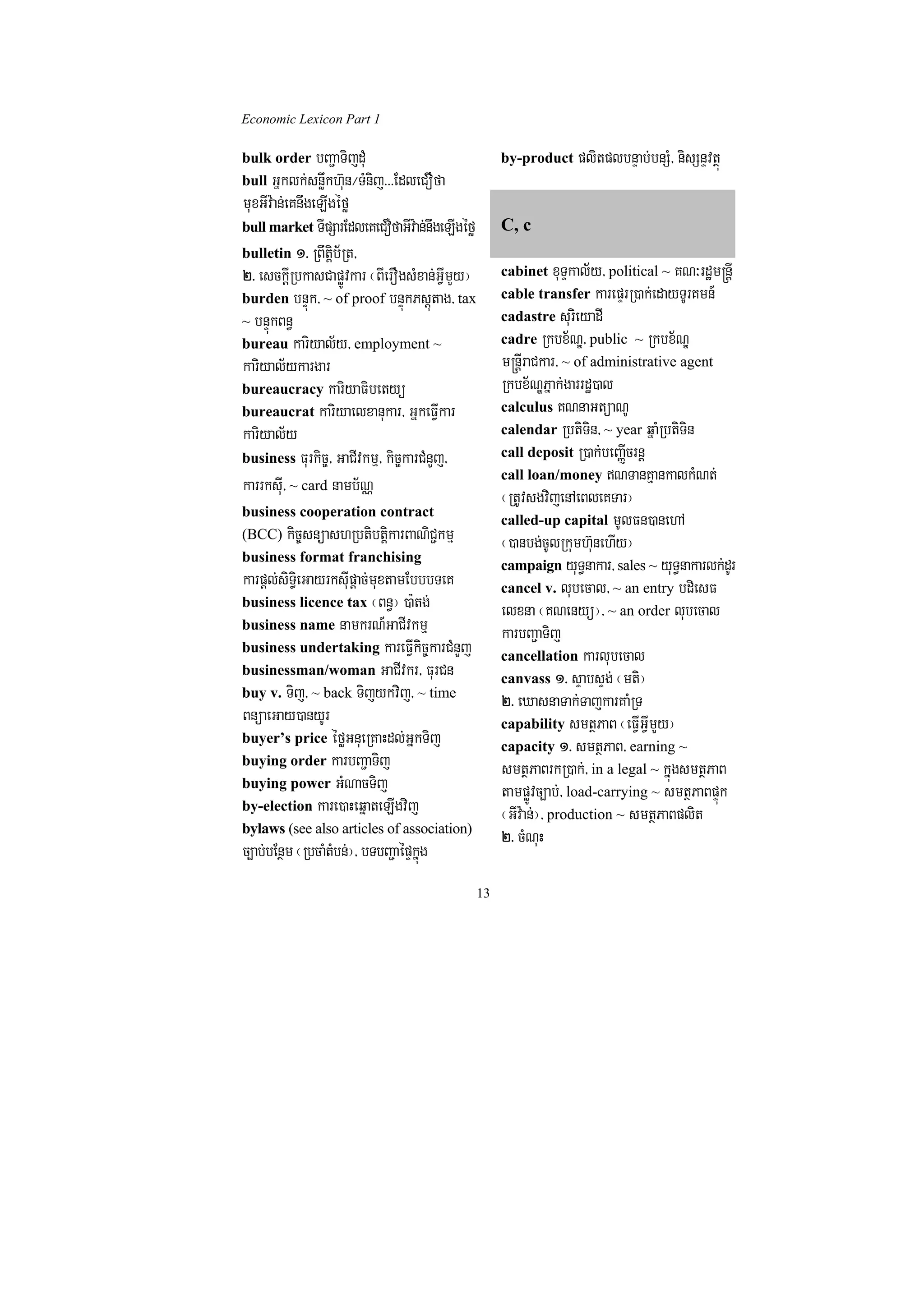 Economic Lexicon Part 1

bulk order bBa¢aTijdMu                               by-product plitplbnÞab;bnSM/ nisSnÞvtßú
bull Gñklk;snøwkh‘un¼TMnij>>>EdleCOfa
muxGIv:an;eKnwgeLIgéfø
bull market TIpSarEdleKeCOfaGIv:an;nwgeLIgéfø        C, c
bulletin 1> RBwtþib½Rt/
2> esckþIRbkasCapøÚvkar ¬BIerOgsMxan;GVImYy¦         cabinet xuTÞkal½y/ political ~ KN³rdæm®nþI
burden bnÞúk/ ~ of proof bnÞúkPsþútag/ tax           cable transfer karepÞrR)ak;edayTUrKmn_
~ bnÞúkBn§                                           cadastre surieyadI
bureau kariyal½y/ employment ~                       cadre Rkbx½NÐ/ public ~ Rkbx½NÐ
kariyal½ykargar                                      m®nþIraCkar/ ~ of administrative agent
bureaucracy kariyaFibetyü                            Rkbx½NÐPñak;garrdæ)al
bureaucrat kariyaelxanukar/ GñkeFVIkar               calculus KNnaGtüaNU
kariyal½y                                            calendar RbtiTin/ ~ year qñaMRbtiTin
business Furkic©/ GaCIvkmµ/ kic©karCMnYj/            call deposit R)ak;beBaØIcrnþ
                                                     call loan/money NTanKµankalkMNt;
karrksuI/ ~ card namb½NÑ                             ¬RtUvsgvijenAeBleKTar¦
business cooperation contract
                                                     called-up capital mUlFn)anehA
(BCC) kic©snüashRbtibtþikarBaNiC¢kmµ
                                                     ¬)anbg;cUlRkumh‘unehIy¦
business format franchising
                                                     campaign yuT§nakar/ sales ~ yuT§nakarlk;drU
karpþl;siT§ieGayrksIupþac;muxtamEbbbTeK              cancel v. lubecal/ ~ an entry bdiesF
business licence tax ¬Bn§¦ )a:tg;
                                                     elxna ¬KNenyü¦/ ~ an order lubecal
business name namkrN_GaCIvkmµ
                                                     karbBa¢aTij
business undertaking kareFVIkic©karCMnYj
                                                     cancellation karlubecal
businessman/woman GaCIvkr/ FurCn
                                                     canvass 1> sÞabsÞg; ¬mti¦
buy v. Tij/ ~ back Tijykvij/ ~ time
                                                     2> eXasnaTak;TajkarKaMRT
BnüaeGay)anyUr                                       capability smtßPaB ¬eFVIGVImYy¦
buyer’s price éføGnueRKaHdl;GñkTij
                                                     capacity 1> smtßPaB/ earning ~
buying order karbBa¢aTij
                                                     smtßPaBrkR)ak;/ in a legal ~ kñúgsmtßPaB
buying power GMNacTij
                                                     tampøÚvc,ab;/ load-carrying ~ smtßPaBpÞúk
by-election kare)aHeqñateLIgvij
                                                     ¬GIv:an;¦/ production ~ smtßPaBplit
bylaws (see also articles of association)
                                                     2> cMNuH
c,ab;bEnßm ¬RbcaMtMbn;¦/ bTbBa¢aépÞkñúg
                                                13
 