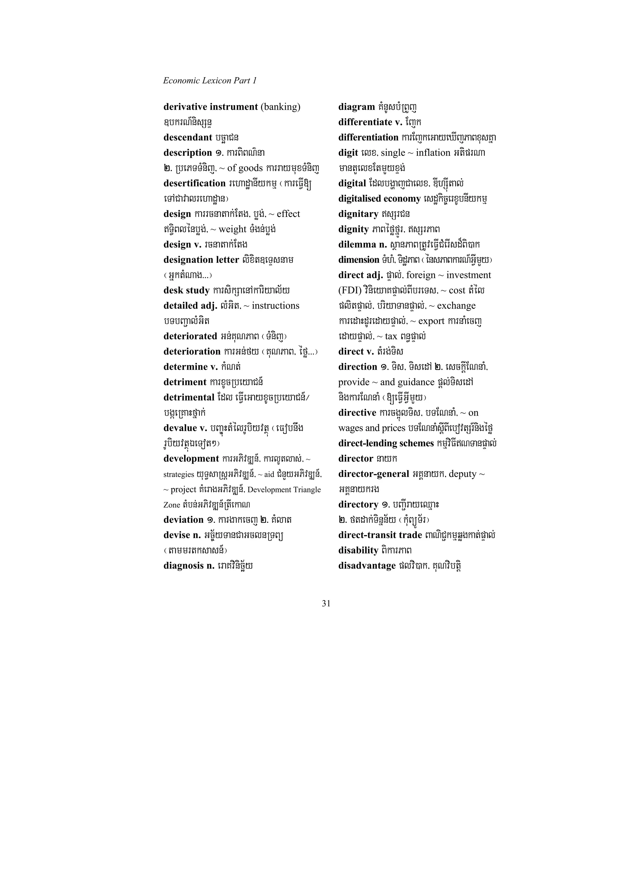 Economic Lexicon Part 1

derivative instrument (banking)                         diagram KMnUsbMRBYj
]bkrN_nisSnÞ                                            differentiate v. Ejk
descendant bcäaCn                                       differentiation karEjkeGayeXIjPaBxusKña
description 1> karBiBN’na                               digit elx/ single ~ inflation GtiprNa
2> RbePTTMnij/ ~ of goods karraymuxTMnij                mantYelxEtmYyxÞg;
desertification rehadæanIykmµ ¬kareFVI[                 digital EdlbgðajCaelx/ DIhSúItal;
eTACavalrehadæan¦                                       digitalised economy esdækic©erxUbnIykmµ
design karrcnatak;Etg/ bøg;/ ~ effect                   dignitary sSrCn
T§iBlénbøg;/ ~ weight TMgn;bøg;                        dignity PaBéføfñÚr/ sSrPaB
design v. rcnatak;Etg                                   dilemma n. sßanPaBRtUveFVICMerIsd¾Bi)ak
designation letter lixit]eTÞsnam                        dimension TMhM/ TidæPaB ¬énsPaBkarN_GVImYy¦
¬GñktMNag>>>¦                                           direct adj. pÞal;/ foreign ~ investment
desk study karsikSaenAkariyal½y                         (FDI) vinieyaKpÞal;BIbreTs/ ~ cost tMél
detailed adj. lMGit/ ~ instructions                     plitpÞal;/ briyaTanpÞal;/ ~ exchange
bTbBa¢alMGit                                            karedaHdUredaypÞal;/ ~ export karnaMecj
deteriorated Gn;KuNPaB ¬TMnij¦                          edaypÞal;/ ~ tax Bn§pÞal;
deterioration karGn;fy ¬KuNPaB/ éfø>>>¦                 direct v. tMrg;Tis
determine v. kMNt;                                      direction 1> Tis/ TisedA 2> esckþIENnaM/
detriment karxUcRbeyaCn_                                provide ~ and guidance pþl;TisedA
detrimental Edl eFVIeGayxUcRbeyaCn_¼                    nigkarENnaM ¬[eFVIGVImYy¦
bgáeRKaHfñak;                                           directive karcg¥úlTis/ bTENnaM/ ~ on
devalue v. bBa©úuHtMélrUbiyvtßú ¬eFobnwg                wages and prices bTENnaMsþIBIebovtSr_nigéfø
rUbiyvtßúÉeTot²¦                                        direct-lending schemes kmµviFINTanpÞal;
development karGPivDÆn_/ karlUtlas;/ ~                  director nayk
         yuT§saRsþGPivDÆn_/ ~ aid CMnYyGPivDÆn_/
strategies                                              director-general GKÁnayk/ deputy ~
~ project KMeragGPivDÆn_/ Development Triangle          GKÁnaykrg
Zone tMbn;GPivDÆn_RtIekaN                               directory 1> bBa¢IrayeQµaH
deviation 1> kargakecj 2> KMlat                         2> ftdak;Tinñn½y ¬kMuBüÚT½r¦
devise n. Gc©½yTanCaGclnRTBü                            direct-transit trade BaNiC¢kmµqøgkat;pÞal;
¬tammrtksasn_¦                                          disability BikarPaB
diagnosis n. eraKvinicä½y                               disadvantage plvi)ak/ KuNvibtþi


                                                   31
 