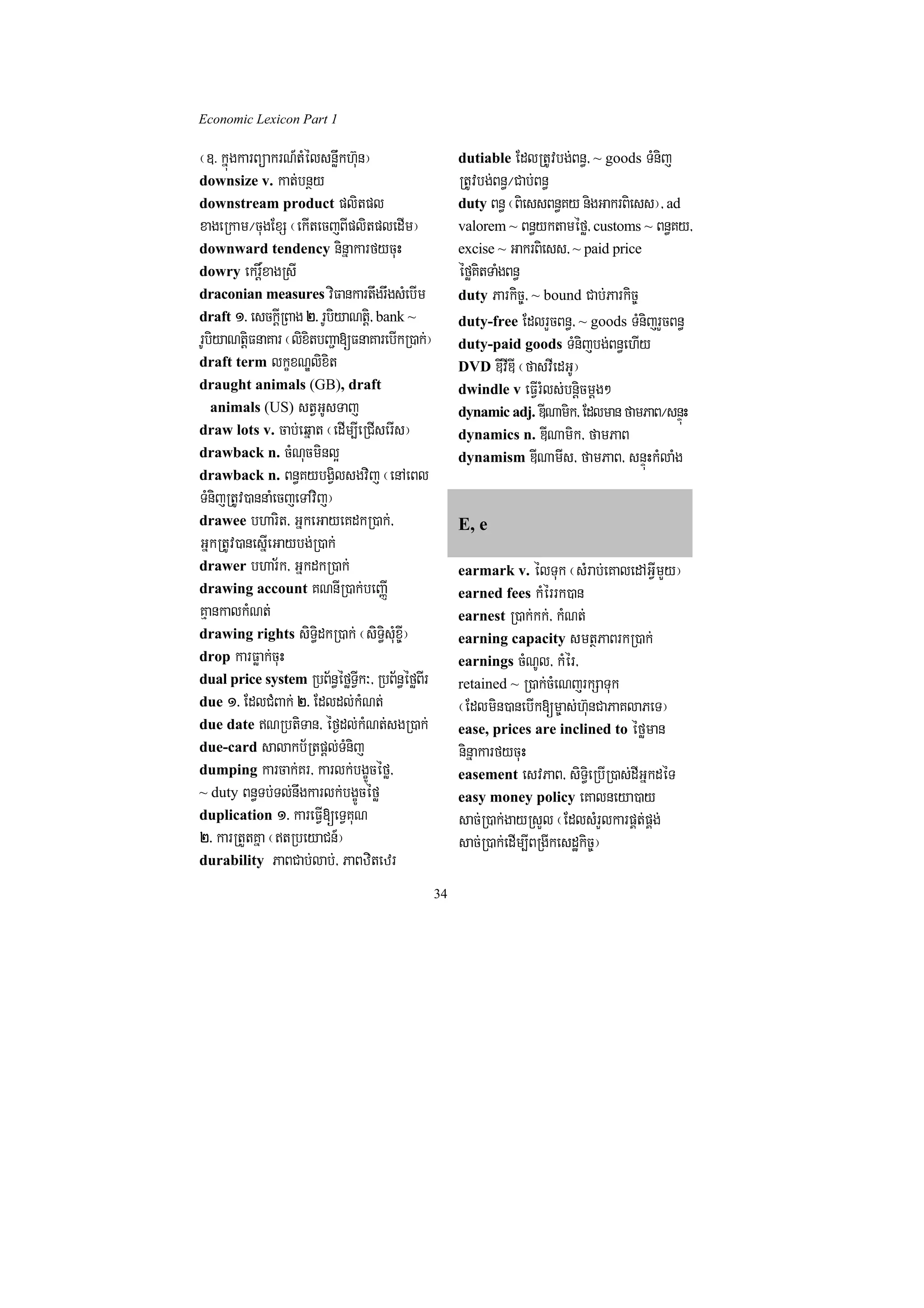 Economic Lexicon Part 1

¬]> kñúgkarBüakrN_tMélsnøwkh‘un¦                      dutiable EdlRtUvbg;Bn§/ ~ goods TMnij
downsize v. kat;bnßy                                  RtUvbg;Bn§¼Cab;Bn§
downstream product plitpl                             duty Bn§ ¬BiessBn§Ky nigGakrBiess¦/ ad
xageRkam¼cugExS ¬ekItecjBIplitpledIm¦                 valorem ~ Bn§yktaméfø/ customs ~ Bn§Ky/
downward tendency ninñakarfycuH                       excise ~ GakrBiess/ ~ paid price
dowry ekrþ×xagRsI                                     éføKitTaMgBn§
draconian measures viFankartwgrwgsMebIm               duty Parkic©/ ~ bound Cab;Parkic©
draft 1> esckþIRBag 2> rUbiyaNtþi/ bank ~             duty-free EdlrYcBn§/ ~ goods TMnijrYcBn§
rUbiyaNtþiFnaKar ¬lixitbBa¢a[FnaKarebIkR)ak;¦         duty-paid goods TMnijbg;Bn§ehIy
draft term lkçxNÐlixit                                DVD DIvIDI ¬fasvIedGU¦
draught animals (GB), draft                           dwindle v eFVIrMls;bnþicmþg²
 animals (US) stVGUsTaj                               dynamic adj. DINamik/ Edlman famPaB¼snÞúH
draw lots v. cab;eqñat ¬edIm,IeRCIserIs¦              dynamics n. DINamik/ famPaB
drawback n. cMNucminl¥                                dynamism DINamIs/ famPaB/ snÞúHkMlaMg
drawback n. Bn§KybgVilsgvij ¬enAeBl
TMnijRtUv)annaMecjeTAvij¦
drawee bharit/ GñkeGayeKdkR)ak;/                      E, e
GñkRtUv)anesñIeGaybg;R)ak;
drawer bhar½k/ GñkdkR)ak;                             earmark v. élTuk ¬sMrab;eKaledAGVImYy¦
drawing account KNnIR)ak;beBaØI                       earned fees kMérrk)an
KµankalkMNt;                                          earnest R)ak;kk;/ kMNt;
drawing rights siT§idkR)ak; ¬siT§isMux©I¦             earning capacity smtßPaBrkR)ak;
drop karFøak;cuH                                      earnings cMNUl/ kMér/
dual price system RbB½n§éføTVIk³/ RbB½n§éføBIr        retained ~ R)ak;cMeNjrkSaTuk
due 1> EdlCMBak; 2> Edldl;kMNt;                       ¬Edlmin)anebIk[m©as;h‘unCaPaKlaPeT¦
due date NRbtiTan/ éf¶dl;kMNt;sgR)ak;                ease, prices are inclined to éføman
due-card salakb½Rtpþl;TMnij                           ninñakarfycuH
dumping karcak;Kr/ karlk;bgçÚcéfø/                    easement esvPaB/ siT§ieRbIR)as;dIGñkdéT
~ duty Bn§Tb;Tl;nwgkarlk;bgçÚcéfø                     easy money policy eKalneya)ay
duplication 1> kareFVI[eTVKuN                         sac;R)ak;gayRsYl ¬EdlsMrYlkarpÁt;pÁg;
2> karRtYtKña ¬tRbeyaCn_¦                            sac;R)ak;edIm,IBRgIkesdækic©¦
durability PaBCab;lab;/ PaBzitezr

                                                 34
 