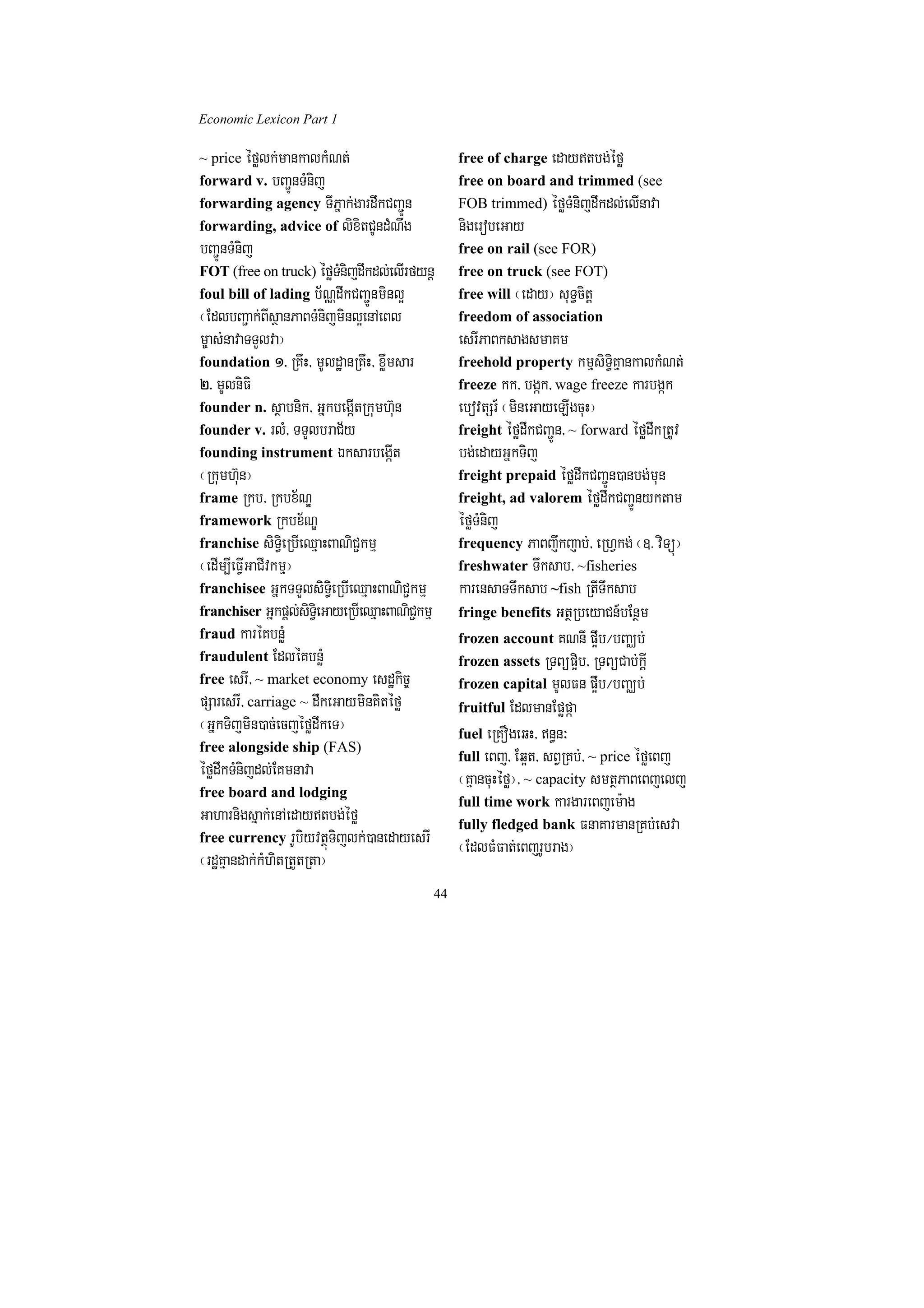 Economic Lexicon Part 1

~ price éfølk;mankalkMNt;                            free of charge edaytbg;éfø
forward v. bBa¢ÚnTMnij                               free on board and trimmed (see
forwarding agency TIPñak;gardwkCBa¢Ún                FOB trimmed) éføTMnijdwkdl;elInava
forwarding, advice of lixitCUndMNwg                  nigerobeGay
bBa¢ÚnTMnij                                          free on rail (see FOR)
FOT (free on truck) éføTMnijdwkdl;elIrfynþ           free on truck (see FOT)
foul bill of lading b½NÑdwkCBa¢Únminl¥               free will ¬eday¦ suT§citþ
¬EdlbBa¢ak;BIsßanPaBTMnijminl¥enAeBl                 freedom of association
m©as;navaTTYlva¦                                     esrIPaBksagsmaKm
foundation 1> RKwH/ mUldæanRKwH/ xøwmsar             freehold property kmµsiT§iKµankalkMNt;
2> mUlniFi                                           freeze kk/ bgák/ wage freeze karbgák
founder n. sßabnik/ GñkbegIátRkumh‘un                ebovtSr_ ¬mineGayeLIgcuH¦
founder v. rlM/ TTYlbraC½y                           freight éfødwkCBa¢Ún/ ~ forward éfødwkRtUv
founding instrument ÉksarbegáIt                      bg;edayGñkTij
¬Rkumh‘un¦                                           freight prepaid éfødwkCBa¢Ún)anbg;mun
frame Rkb/ Rkbx½NÐ                                   freight, ad valorem éfødwkCBa¢Únyktam
framework Rkbx½NÐ                                    éføTMnij
franchise siT§ieRbIeQµaHBaNiC¢kmµ                    frequency PaBjwkjab;/ eRhVkg; ¬]> viTüú¦
¬edIm,IeFVIGaCIvkmµ¦                                 freshwater Twksab/ ~fisheries
franchisee GñkTTYlsiT§ieRbIeQµaHBaNiC¢kmµ            karensaTTwksab ~fish RtITwksab
franchiser Gñkpþl;siT§ieGayeRbIeQµaHBaNiC¢kmµ        fringe benefits GtßRbeyaCn_bEnßm
fraud karéKbnøM                                      frozen account KNnI p¥wb¼bBaÄb;
fraudulent EdléKbnøM                                 frozen assets RTBüp¥ib/ RTBüCab;kþI
free esrI/ ~ market economy esdækic©                 frozen capital mUlFn p¥wb¼bBaÄb;
pSaresrI/ carriage ~ dwkeGayminKitéfø                fruitful EdlmanEpøpáa
¬GñkTijmin)ac;ecjéfødwkeT¦                           fuel eRKOgeqH/ n§n³
free alongside ship (FAS)
                                                     full eBj/ Eq¥t/ sBVRKb;/ ~ price éføeBj
éfødwkTMnijdl;EKmnava                                ¬KµancuHéfø¦/ ~ capacity smtßPaBeBjelj
free board and lodging
                                                     full time work kargareBjem:ag
Gaharnigsñak;enAedaytbg;éfø                         fully fledged bank FnaKarmanRKb;esva
free currency rUbiyvtßúTijlk;)anedayesrI
                                                     ¬EdlFMFat;eBjrUbrag¦
¬rdæKµandak;kMhitRtYtRta¦
                                                44
 