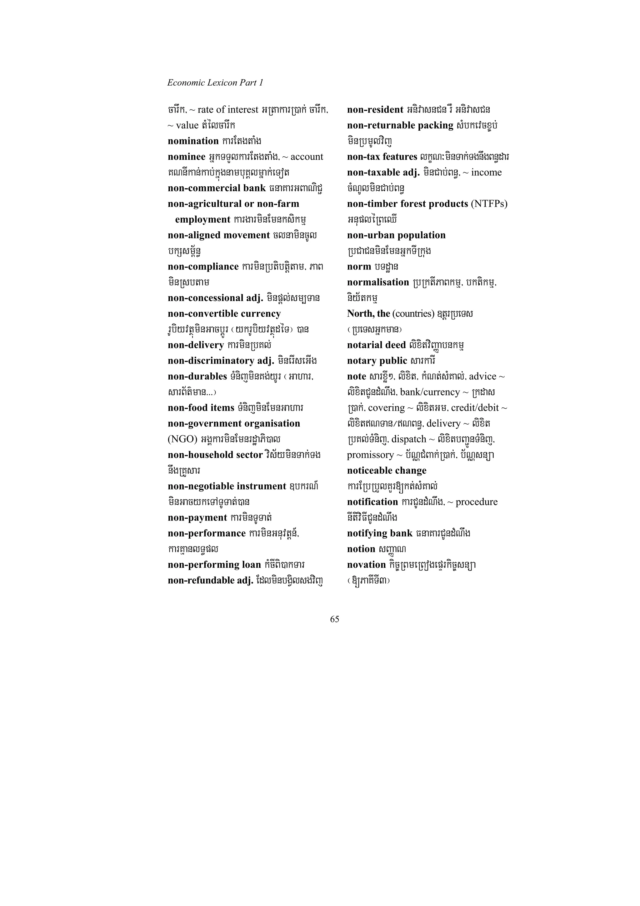 Economic Lexicon Part 1

carwk/ ~ rate of interest GRtakarR)ak; carwk/        non-resident GnivasnCn rW GnivasCn
~ value tMélcarwk                                    non-returnable packing sMbkevcx©b;
nomination karEtgtaMg                                minRbmUlvij
nominee GñkTTYlkarEtgtaMg/ ~ account                 non-tax features lkçN³minTak;TgnwgBn§dar
KNnIkan;kab;kñúgnambuKÁlmñak;eTot                    non-taxable adj. minCab;Bn§/ ~ income
non-commercial bank FnaKarGBaNiC¢                    cMNUlminCab;Bn§
non-agricultural or non-farm                         non-timber forest products (NTFPs)
 employment kargarminEmnksikmµ                       GnupléRBeQI
non-aligned movement clnamincUl                      non-urban population
bkSsm½<n§                                            RbCaCnminEmnGñkTIRkug
non-compliance karminRbtibtþitam/ PaB                norm bTdæan
minRsbtam                                            normalisation RbRktIPaBkmµ/ bktikmµ/
non-concessional adj. minpþl;sm,Tan                  niy½tkmµ
non-convertible currency                             North, the (countries) ]tþrRbeTs
rUbiyvtßúminGacbþÚr ¬ykrUbiyvtßúdéT¦ )an             ¬RbeTsGñkman¦
non-delivery karminRbKl;                             notarial deed lixitviBaØabnkmµ
non-discriminatory adj. minerIseGIg                  notary public sarkarI
non-durables TMnijminKg;yUr ¬Gahar/                  note sarxøI²/ lixit/ kMNt;sMKal;/ advice ~
sarB½t’man>>>¦                                       lixitCUndMNwg/ bank/currency ~ Rkdas
non-food items TMnijminEmnGahar                      R)ak;/ covering ~ lixitGm/ credit/debit ~
non-government organisation                          lixitNTan¼NBn§/ delivery ~ lixit
(NGO) GgÁkarminEmnrdæaPi)al                          RbKl;TMnij/ dispatch ~ lixitbBa¢ÚnTMnij/
non-household sector vis½yminTak;Tg                  promissory ~ b½NÑCMBak;R)ak;/ b½NÑsnüa
nwgRKYsar                                            noticeable change
non-negotiable instrument ]bkrN_                     karERbRbYlKYr[kt;sMKal;
minGacykeTATUTat;)an                                 notification karCUndMNwg/ ~ procedure
non-payment karminTUTat;                             nItiviFICUndMNwg
non-performance karminGnuvtþn_/                      notifying bank FnaKarCUndMNwg
karKµanlT§pl                                         notion sBaØaN
non-performing loan kMcIBi)akTar                     novation kic©RBmeRBogepÞrkic©snüa
non-refundable adj. EdlminbgVilsgvij                 ¬[PaKITI3¦

                                                65
 