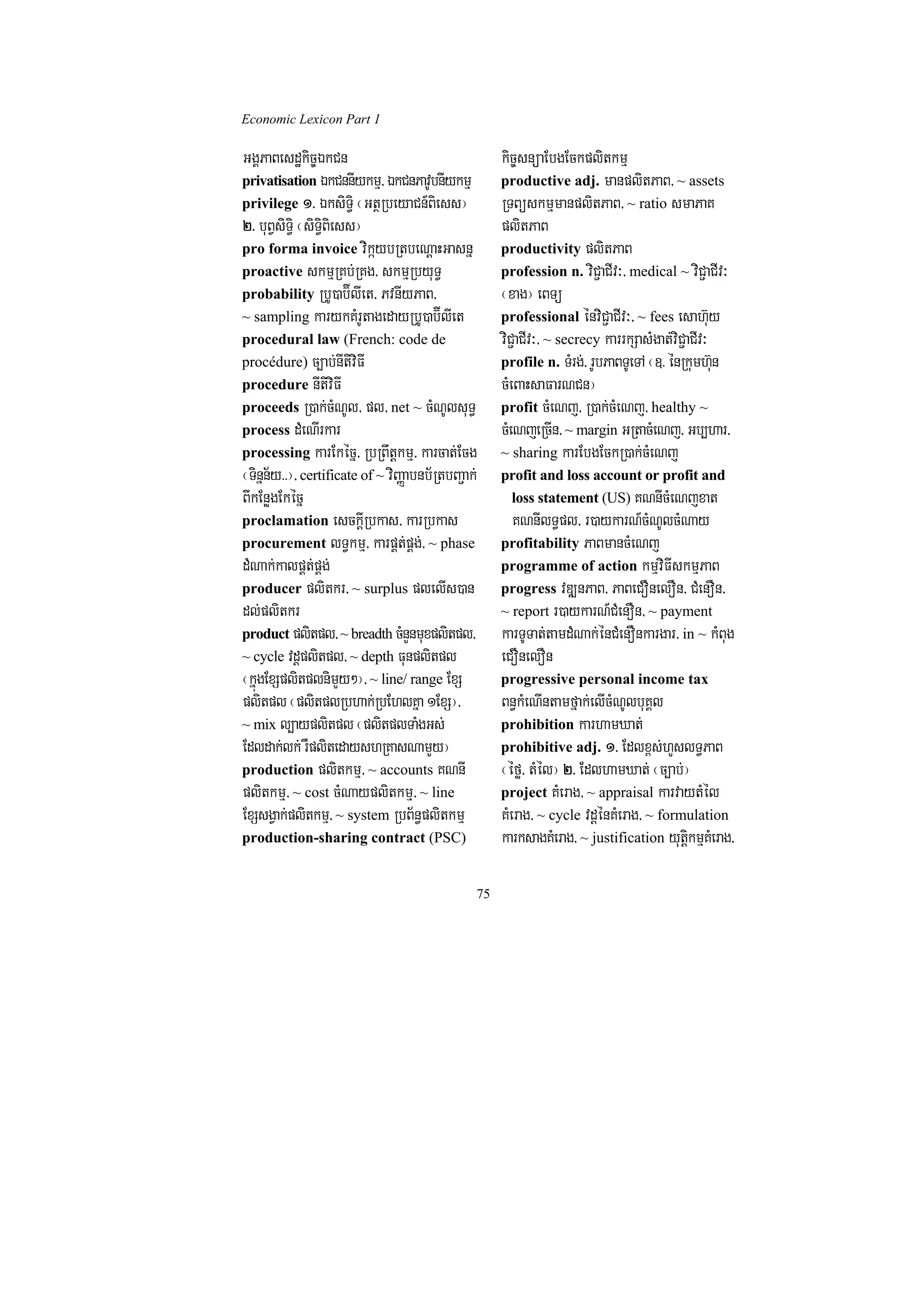 Economic Lexicon Part 1

GgÁPaBesdækic©ÉkCn                                       kic©snüaEbgEckplitkmµ
privatisation ÉkCnnIykmµ/ ÉkCnPavUbnIykmµ                productive adj. manplitPaB/ ~ assets
privilege 1> ÉksiT§i ¬GtßRbeyaCn_Biess¦                  RTBüskmµmanplitPaB/ ~ ratio smaPaK
2> buBVsiT§i ¬siT§iBiess¦                                plitPaB
pro forma invoice vikáybRtbeNþaHGasnñ                    productivity plitPaB
proactive skmµRKb;RKg/ skmµRbyuT§                        profession n. viC¢aCIv³/ medical ~ viC¢aCIv³
probability RbU)ab‘ÍlIet/ PvnIyPaB/                      ¬xag¦ eBTü
~ sampling karykKMrUtagedayRbU)ab‘ÍlIet                  professional énviC¢aCIv³/ ~ fees esah‘uy
procedural law (French: code de                          viC¢aCIv³/ ~ secrecy karrkSasMgat;viC¢aCIv³
procédure) c,ab;nItiviFI                                 profile n. TMrg;/ rUbPaBTUeTA ¬]> énRkumh‘un
procedure nItiviFI                                       cMeBaHsaFarNCn¦
proceeds R)ak;cMNUl/ pl/ net ~ cMNUlsuT§                 profit cMeNj/ R)ak;cMeNj/ healthy ~
process dMeNIrkar                                        cMeNjeRcIn/ ~ margin GRtacMeNj/ Gb,har/
processing karEkécñ/ RbRBwtþkmµ/ karcat;Ecg              ~ sharing karEbgEckR)ak;cMeNj
¬Tinñn½y>>¦/ certificate of ~ viBaØabnb½RtbBa¢ak;        profit and loss account or profit and
BIkEnøgEkécñ                                              loss statement (US) KNnIcMeNjxat
proclamation esckþIRbkas/ karRbkas                         KNnIlT§pl/ r)aykarN_cMNUlcMNay
procurement lT§kmµ/ karpÁt;pÁg;/ ~ phase                 profitability PaBmancMeNj
dMNak;kalpÁt;pÁg;                                        programme of action kmµviFIskmµPaB
producer plitkr/ ~ surplus plelIs)an                     progress vDÆnPaB/ PaBeCOnelOn/ CMenOn/
dl;plitkr                                                ~ report r)aykarN_CMenOn/ ~ payment
product plitpl/ ~ breadth cMnYnmuxplitpl/                karTUTat;tamdMNak;énCMenOnkargar/ in ~ kMBug
~ cycle vdþplitpl/ ~ depth Funplitpl                     eCOnelOn
¬kñúgExSplitplnimYy²¦/ ~ line/ range ExS                 progressive personal income tax
plitpl ¬plitplRbhak;RbEhlKña 1ExS¦/                      Bn§kMeNIntamfñak;elIcMNUlbuKÁl
~ mix l,ayplitpl ¬plitplTaMgGs;                          prohibition karhamXat;
Edldak;lk; rWplitedayshRKasNamYy¦                        prohibitive adj. 1> Edlx<s;hYslT§PaB
production plitkmµ/ ~ accounts KNnI                      ¬éfø/ tMél¦ 2> EdlhamXat; ¬c,ab;¦
plitkmµ/ ~ cost cMNayplitkmµ/ ~ line                     project KMerag/ ~ appraisal karvaytMél
ExSsgVak;plitkmµ/ ~ system RbB½n§plitkmµ                 KMerag/ ~ cycle vdþénKMerag/ ~ formulation
production-sharing contract (PSC)                        karksagKMerag/ ~ justification yutþikmµKMerag/

                                                    75
 