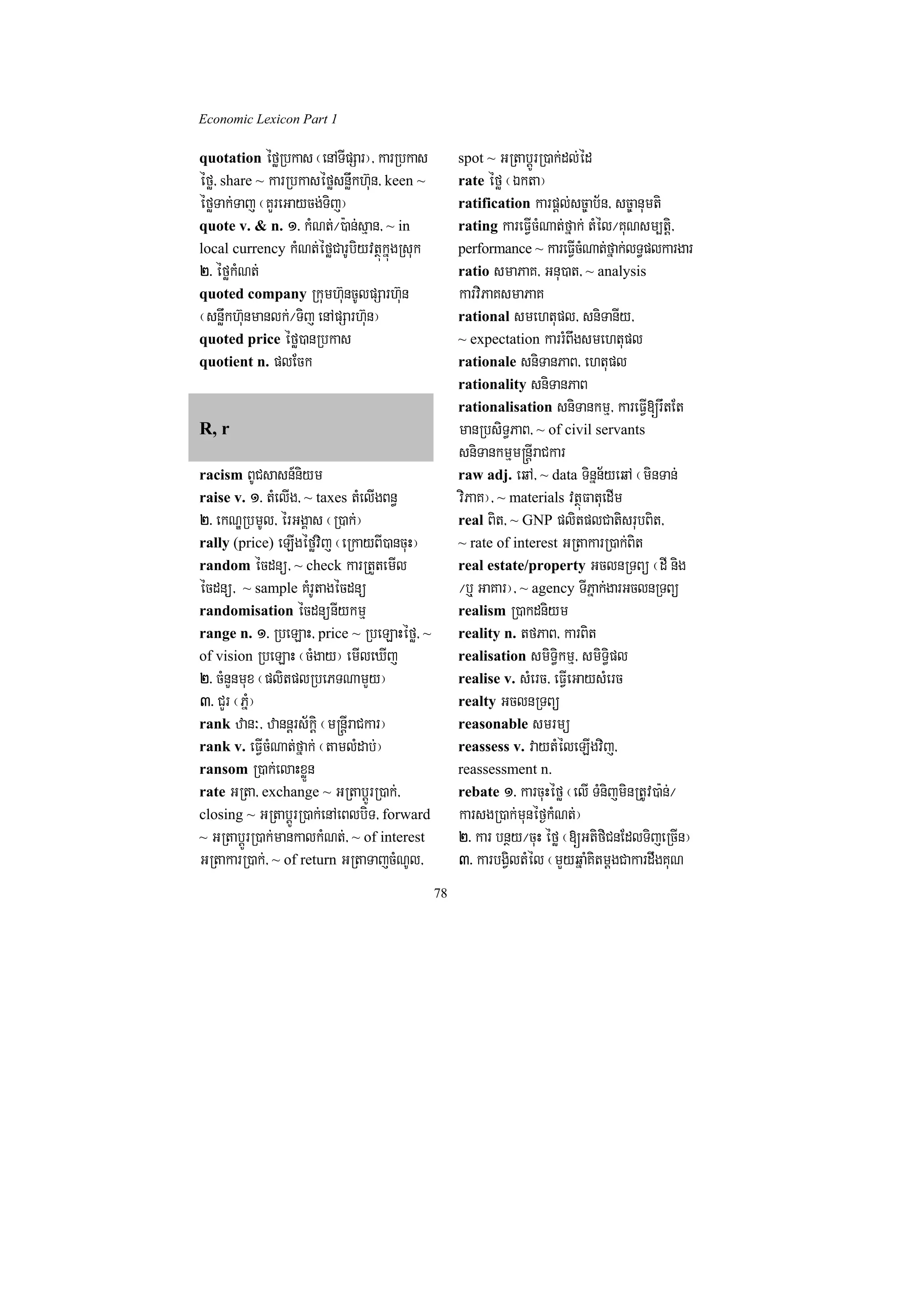 Economic Lexicon Part 1

quotation éføRbkas ¬enATIpSar¦/ karRbkas          spot ~ GRtabþÚrR)ak;dl;éd
éfø/ share ~ karRbkaséføsnøwkh‘un/ keen ~         rate éfø ¬Ékta¦
éføTak;Taj ¬KYreGaycg;Tij¦                        ratification karpþl;sc©ab½n/ sc©anumti
quote v. & n. 1> kMNt;¼):an;sµan/ ~ in            rating kareFVIcMNat;fñak; tMél¼KuNsm,tþi/
local currency kMNt;éføCarUbiyvtßúkñúgRsuk        performance ~ kareFVIcMNat;fñak;lT§plkargar
2> éføkMNt;                                       ratio smaPaK/ Gnu)at/ ~ analysis
quoted company Rkumh‘uncUlpSarh‘un                karviPaKsmaPaK
¬snøwkh‘unmanlk;¼Tij enApSarh‘un¦                 rational smehtupl/ sniTanIy/
quoted price éfø)anRbkas                          ~ expectation karrMBwgsmehtupl
quotient n. plEck                                 rationale sniTanPaB/ ehtupl
                                                  rationality sniTanPaB
                                                  rationalisation sniTankmµ/ kareFVI[rwtEt
R, r                                              manRbsiT§PaB/ ~ of civil servants
                                                  sniTankmµm®nþIraCkar
racism BUCsasn_niym                               raw adj. eqA/ ~ data Tinñn½yeqA ¬minTan;
raise v. 1> tMelIg/ ~ taxes tMelIgBn§             viPaK¦/ ~ materials vtßúFatuedIm
2> ekNÐRbmUl/ érGgÁas ¬R)ak;¦                     real Bit/ ~ GNP plitplCatisrubBit/
rally (price) eLIgéføvij ¬eRkayBI)ancuH¦          ~ rate of interest GRtakarR)ak;Bit
random écdnü/ ~ check karRtYtemIl                 real estate/property GclnRTBü ¬dI nig
écdnü/ ~ sample KMrUtagécdnü                      ¼b¤ GaKar¦/ ~ agency TIPñak;garGclnRTBü
randomisation écdnünIykmµ                         realism R)akdniym
range n. 1> RbeLaH/ price ~ RbeLaHéfø/ ~          reality n. tfPaB/ karBit
of vision RbeLaH ¬cMgay¦ emIleXIj                 realisation smiT§ikmµ/ smiT§ipl
2> cMnYnmux ¬plitplRbePTNamYy¦                    realise v. sMerc/ eFVIeGaysMerc
3> CYr ¬PñM¦                                      realty GclnRTBü
rank zan³/ zannþrs½kþi ¬m®nþIraCkar¦              reasonable smrmü
rank v. eFVIcMNat;fñak; ¬tamlMdab;¦               reassess v. vaytMéleLIgvij/
ransom R)ak;elaHxøÜn                              reassessment n.
rate GRta/ exchange ~ GRtabþÚrR)ak;/              rebate 1> karcuHéfø ¬elI TMnijminRtUv)a:n;¼
closing ~ GRtabþÚrR)ak;enAeBlbiT/ forward         karsgR)ak;munéf¶kMNt;¦
~ GRtabþÚrR)ak;mankalkMNt;/ ~ of interest         2> kar bnßy¼cuH éfø ¬[GtifiCnEdlTijeRcIn¦
GRtakarR)ak;/ ~ of return GRtaTajcMNUl/           3> karbgViltMél ¬mYyqñaMKitmþgCakardwgKuN
                                             78
 
