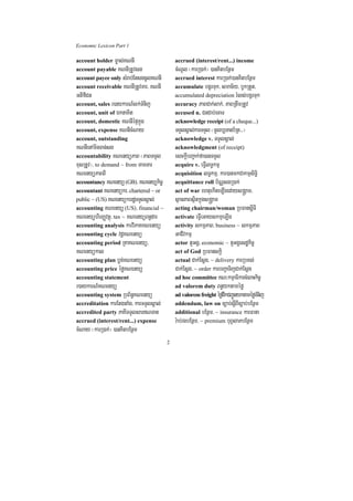 Economic Lexicon Part 1

account holder m©as;KNnI                     accrued (interest/rent...) income
account payable KNnIRtUvsg                   cMNUl ¬karR)ak;¦ )anKitbEnßm
account payee only sMrab;EtsgcUlKNnI         accrued interest karR)ak;)anKitbEnßm
account receivable KNnIRtUvTar/ KNnI         accumulate bgÁrTuk/ smac½y/ bUkRtYt/
GtifiCn                                      accumulated depreciation rMls;bgÁrTuk
account, sales r)aykarN_lk;TMnij             accuracy PaBCak;lak;/ PaBRtwmRtUv
account, unit of ÉktaKit                     accused n. CnCab;ecaT
account, domestic KNnIépÞkñúg                acknowledge receipt (of a cheque...)
account, expense KNnIcMNay                   TTYlsÁal;karTTYl ¬mUlb,Tanb½Rt>>>¦
account, outstanding                         acknowledge v. TTYlsÁal;
KNnIenAminTan;sg                             acknowledgment (of receipt)
accountability KNenyüPaB ¬PaBTTYl            esckþIbBa¢ak;fa)anTTYl
xusRtUv¦/ to demand ~ from TamTar            acquire v. eFVIlT§kmµ
KNenyüPaBBI                                  acquisition lT§kmµ/ kar)anmkCakmµsiT§i
accountancy KNenyü (GB)/ KNenyükic©          acquittance roll b½NÑsgR)ak;
accountant KNenyükr/ chartered ~ or          act of war ehtuekIteLIgedays®gÁam/
public ~ (US) KNenyükrrdæTTYlsÁal;           sßanPaBsßitkñúgs®gÁam
accounting KNenyü (US)/ financial ~          acting chairman/woman RbFansþITI
KNenyühirBaØvtßú/ tax ~ KNenyüBn§dar         activate eFVIeGayskmµeT,Ig
accounting analysis karviPaKKNenyü           activity skmµPaB/ business ~ skmµPaB
accounting cycle vdþKNenyü                   GaCIvkmµ
accounting period RKaKNenyü/                 actor tYGgÁ/ economic ~ tYGgÁesdækic©
KNenyükal                                    act of God RbFanskþi
accounting plan bøg;KNenyü                   actual Cak;Esþg/ ~ delivery karRbKl;
accounting price éføKNenyü                   Cak;Esþg/ ~ order karbBa¢aTijCak;Esþg
accounting statement                         ad hoc committee KN³kmµaFikarcMeBaHkic©
r)aykarN_KNenyü                              ad valorem duty Bn§yktaméfø
accounting system RbB½n§KNenyü               ad valorem freight éfødwkCBa¢ÚnyktaméføTMnij
accreditation karEtgtaMg/ karTTYlsÁal;       addendum, law on c,ab;sþIBIc,ab;bEnßm
accredited party PaKITTYlsarNTan            additional bEnßm/ ~ insurance karFana
accrued (interest/rent...) expense           r:ab;rgbEnßm/ ~ premium buBVlaPbEnßm
cMNay ¬karR)ak;¦ )anKitbEnßm
                                         2
 