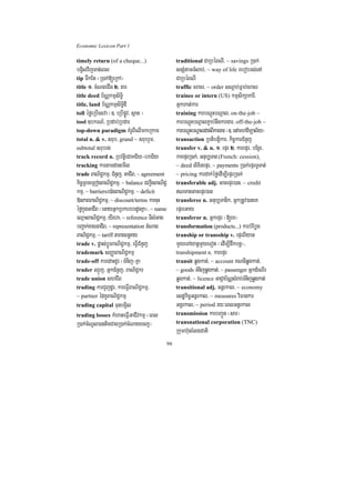 Economic Lexicon Part 1

timely return (of a cheque...)                   traditional CaRbéBNI/ ~ savings R)ak;
bgVilvijTan;eBl                                  snSMtamTMlab;/ ~ way of life rebobrs;enA
tip TwkEt ¬R)ak;[eRkA¦                           CaRbéBNI
title 1> cMNgeCIg 2> gar                         traffic cracr/ ~ order sNþab;Fñab;cracr
title deed b½NÑkmµsiT§i                          trainee or intern (US) kmµsikSakarI/
title, land b½NÑkmµsiTi§dI                       Gñkhat;kar
toll éføeRbIesva ¬]> eRbIpøÚv/ s<an ¦            training karbNþúHbNþal/ on-the-job ~
tool ]bkrN_/ Rbdab;Rbdar                         karbNþúHbNþalP¢ab;nwgkargar/ off-the-job ~
top-down paradigm KMrUBIelImkeRkam               karbNþúHbNþaldac;BIkargar ¬]> enAmhaviTüal½y¦
total n. & v. srub/ grand ~ srubrYm/             transaction Rbtibtþikar/ kic©karCMnYj
subtotal srubrg                                  transfer v. & n. 1> epÞr 2> karepÞr/ bEgVr/
track record n. RbvtþieCaKC½y-braC½y             karepÞrR)ak;/ Gnub,Tan (French: cession),
tracking kartamdanemIl                           ~ deed lixitepÞr/ ~ payments R)ak;epÞrTUTat;
trade BaNiC¢kmµ/ CMnYj/ GaCIB/ ~ agreement       ~ pricing kardak;éføedIm,IepÞrR)ak;
kic©RBmeRBogBaNiC¢kmµ/ ~ balance CBa¢IgBaNiC¢    transferable adj. GacepÞr)an/ ~ credit
kmµ/ ~ barriersr)aMgBaNiC¢kmµ/ ~ deficit         NTanGacepÞr)an
»nPaBBaNiC¢kmµ/ ~ discount/terms karcuH          transferee n. Gnub,Tanik/ GñkRtUv)aneK
éføkñúgGaCIB ¬eGayGñkRbkbrbrdUcKña¦/ ~ name      epÞreGay
eQµaHBaNiC¢kmµ/ yIeha/ ~ reference TIsMGag       transferor n. GñkepÞr ¬[eK¦
bBa¢ak;xagGaCIB/ ~ representation tMNag          transformation (products...) karbMEbøg
BaNiC¢kmµ/ ~ tariff taragBn§Ky                   tranship or transship v. epÞrBIyan
trade v. pøas;bþÚrBaNiC¢kmµ/ eFVICMnYj           mYyeTAyanþmYyeTot ¬edIm,Idwkbnþ¦/
trademark sBaØaBaNiC¢kmµ                         transhipment n. karepÞr
trade-off karedaHdUr ¬TMnij¦Kña                  transit qøgkat;/ ~ account KNnIqøgkat;/
trader QµÜj/ GñkCMnYj/ BaNiC¢kr                  ~ goods TMnijqøgkat;/ ~ passenger GñkdMeNIr
trade union shCIB                                qøgkat;/ ~ licence GaCJab½NÑsMrab;TMnijqøgkat;
trading karCYjdUr/ kareFVIBaNiC¢kmµ/             transitional adj. Gnþrkal/ ~ economy
~ partner édKUBaNiC¢kmµ                          esdækic©Gnþrkal/ ~ measures viFankar
trading capital TunbgVil                         Gnþrkal/ ~ period ry³eBlGnþrkal
trading losses kMhateFVIGaCIvkmµ ¬eBl            transmission karbBa¢Ún ¬sar¦
R)ak;cMNUl)anticCagR)ak;cMNayecj¦                transnational corporation (TNC)
                                                 Rkumh‘unrMlgCati
                                            94
 