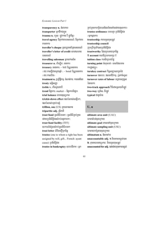 Economic Lexicon Part 1

transparency n. tMlaPaB                            RKb;RKgkarkS½yFnEdlEtgtaMgedaytulakar¦
transporter GñkdwkCBa¢Ún                           trustee ordinance bTbBa¢a RbtisiT§iCn
trauma n. rbYs ¬pøÚvkay rW pøÚvcitþ¦               ¼Gñksñgkar
travel agency TIPñak;gareTscrN_/ TIPñak;gar        trusteeship PaBTTYlxusRtUv
Kmnakar                                            trusteeship council
traveller’s cheque mUlb,Tanb½RteTscrN_          RkumRbwkSaPi)alRbtisiT§iCn
traveller’s letter of credit sarNTan           trustworthy EdlKYreGayTukcitþ
eTscrN_                                         T account KNnIRbePTGkSr T
travelling salesman Gñklk;cl½t                  tuition class karsikSabg;éfø
treasurer n. hirBaØik/ rtnakr                   turning point cMNucbt; ¬eBlEdlman
treasury rtnaKar/ ~ bill b½NÑrtnaKar            karpøas;bþÚr¦
¬ry³kalxøICagmYyqñaM¦/ ~ bond b½NÑrtnaKar turnkey contract kic©snüaesakñúgéd
¬ry³kalEvg¦                                     turnover plrbr/ plGaCIvkmµ/ R)ak;cMNUl
treatment n. RbRBwtþikmµ/ cMNat;kar/ karcat;Ecg turnover rates of labour GRtaecjcUl
treaty sn§isBaØa                                énBlkr
treble v. ekInmYyCabI                           two-track approach viFIedaHRsayBIrpøÚv
trend ninñakar/ market ~ ninñakarTIpSar         two-way eTVTis/ BIrpøÚv
trial balance taragtulüPaB                      typical CatYy:ag
trickle-down effect plb:HBal;snSwm²/
plb:HBal;bnÞab;bnSM
trillion, one (US) mYylanlan                    U, u
tripartite adj. RtIPaKI
trust fund mUlniFimrtk ¬mUlniFiRKb;RKg          ultimate area unit (UAU)
edayRbtisiT§iCnsMrab;GtßKahk¦                   ÉktatMbn;cugeRkay
trust fund facility (TFF)                       ultimate goal eKaledAcugeRkay
]bkrN_sMrYlsMrab;mUlniFimrtk                    ultimate sampling unit (USU)
trust letter lixiteCOTukcitþ                    ÉktaykKMrUtagcugeRkay
trustee (one to whom a right has been           ultimatum n. »sanvaT
assigned by will, gift... French: ayant         unaccountable adj. 1>minGacBnül;)an
cause) RbtisiT§iCn                              2> KµanKNenyüPaB/ minTTYlxusRtUv
trustee in bankruptcy shbdiPaK ¬Gñk             unaccounted for adj. )at;edayKµankarBnül;


                                              95
 