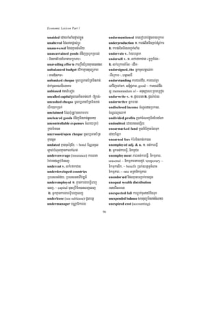 Economic Lexicon Part 1

unaided edaykMlaMgpÞal;xøÜn                    undermentioned manerobrab;dUcxageRkam
unaltered Edltpøas;bþÚr                       underproduction 1> karplitminRKb;tMrUvkar
unanswered EdlKµancMelIy                       2> karplitmineBjkMlaMg
unascertained goods TMnijRcbUkRcbl;            underrate v. vaybenßak
¬minTan;EbgEcktamRbePT¦                        undersell v. 1> lk;efakCag ¬KURbECg¦
unavailing efforts karRbwgERbgKµan)anpl        2> lk;eRkamtMél ¬edIm¦
unbalanced budget fvikaKµantulüPaB             undersigned, the GñkcuHhtßelxa
¬man»nPaB¦                                     ¬BIeRkam¦/ htßelxI
unbanked cheque mUlb,Tanb½RtminTan;            understanding karyl;dwg/ karyl;Kña
dak;cUlKNnIFnaKar                              eTAvijeTAmk/ snÞidæPaB/ good ~ karyl;dwg
unbiased tlMeGog                              l¥/ memorandum of ~ GnusSarN³RBmeRBog
uncalled capitalmUlFnminTan;ehA ¬[bg;¦         underwrite v. 1> CYyFana 2> CYyr:ab;rg
uncashed cheque mUlb,Tanb½RtminTan;            underwriter GñkFana
ebIkykR)ak;                                    undisclosed income cMNUltRbkas/
unclaimed EdlBMuRtUv)anTamTar                  cMNUllYclak;
uncleared goods TMnijminTan;qøgKy              undivided profits R)ak;cMeNjminEbgEck
uncontrollable expenses cMNayRKb;              undoubted edaytsgS½y
RKgmin)an                                      unearmarked fund mUlniFiKµanélTuk
uncrossed/open cheque mUlb,Tanb½Rt             edayELk
KµanqUt                                        unearned fees kMérminTan;rk)an
undated KµancuHéf¶Ex/ ~ bond b½NÑTTYl          unemployed adj. & n. 1> Gt;kareFVI
sÁal;bMNulKµankalkMNt;                         2> GñkGt;kareFVI/ nikmµCn
undercoverage (insurance) karFana              unemployment PaBGt;kareFVI/ nikmµPaB/
r:ab;rgdNþþb;minsBV                            seasonal ~ nikmµPaBtamrdUv/ temporary ~
undercut v. lk;efakCag                         nikmµkalik/ ~ benefit R)ak;]btßmÖcMeBaH
underdeveloped countries                       nikmµPaB/ ~ rate GRtanikmµPaB
RbeTsGn;fy/ RbeTsGnaPivDÆn_                    unendorsed EdlKµanbBa¢ak;xagxñg
underemployed 1> KµankargareFVIeBj             unequal wealth distribution
elj/ ~ capital TuneRbImin)aneBjelj             r)ayvismFn
 2> GñkKµankargareFVIeBjelj                    unexpected fall karFøak;cuHtrMBwgTuk
underlease (see sublease) CYlbnþ               unexpended balance smtulüminTan;cMNay
undermanager bNÑaFikarrg                       unexpired cost (accounting)

                                          96
 
