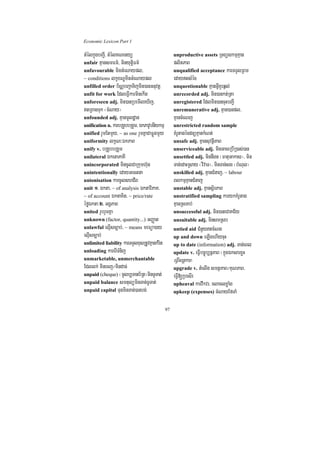 Economic Lexicon Part 1

tMélkñúgbBa¢I/ tMélKNenyü                          unproductive assets RTBüskmµKµan
unfair KµansmFm’/ minyutþiFm’                      plitPaB
unfavourable minGMeNaypl/                          unqualified acceptance karTTYlRBm
~ conditions lkçxNÐminGMeNaypl                     edaytsMéc
unfilled order b½NÑbBa¢aTijmin)anGnuvtþ            unquestionable KµanGVIKYrq¶l;
unfit for work EdleFVIkarminekIt                   unrecorded adj. min)ankt;Rta
unforeseen adj. min)anRbemIleXIj/                  unregistered Edlmin)ancuHbBa¢I
tRBagTuk ¬cMNay¦                                  unremunerative adj. Kµan)anpl/
unfounded adj. KµanmUldæan                         KµancMeNj
unification n. karbRgYbbRgYm/ ÉkPavUbnIykmµ        unrestricted random sample
unified rYmEtmYy/ ~ as one rYmKñaCaFøúgmYy         KMrUtagécdnüKµankMNt;
uniformity lkçN³ÉkPaB                              unsafe adj. KµansuvtßiPaB
unify v. bRgYbbRgYm                                unserviceable adj. minGaceRbIR)as;)an
unilateral ÉketaPaKI                               unsettled adj. minnwgn ¬FatuGakas¦/ min
unincorporated mincUlCaRkumh‘un                    Tan;edaHRsay ¬vivaT¦/ minTan;sg ¬bMNul¦
unintentionally edayGectna                         unskilled adj. KµanCMnaj/ ~ labour
unionisation karcUlshCIB                           BlkmµKµanCMnaj
unit 1> Ékta/ ~ of analysis ÉktaviPaK/             unstable adj. KµansßirPaB
~ of account ÉktaKit/ ~ price/rate                 unstratified sampling karykKMrUtag
éføÉkta 2> GgÁPaB                                  KµanRsTab;
united rYbrYmKña                                   unsuccessful adj. min)aneCaKC½y
unknown (factor, quantity...) GBaØat               unsuitable adj. minsmRsb
unlawful elµIsc,ab;/ ~ means meFüa)ay              untied aid CMnYytcMNg
elµIsc,ab;                                         up and down eLIgehIycuH
unlimited liability karTTYlxusRtUvKµankMrit        up to date (information) adj. Tan;eBl
unloading karerITMnij                              update v. eFVIbc©úb,nñPaB ¬kñúgÉksarxøH
unmarketable, unmerchantable                       eFVIcrnþkar¦
Edllk; minecj¼mindac;                              upgrade v. tMelIg smtßPaB¼KuNPaB/
unpaid (cheque) ¬mUlb,Tanb½Rt¦minTUTat;            eFVI[RbesIr
unpaid balance smtulüminTan;TUTat;                 upheaval karvwkvr/ claclxøaMg
unpaid capital TunminTan;)anbg;                    upkeep (expenses) cMNayEfTaM


                                              97
 