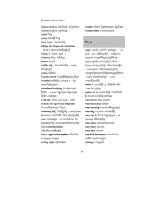 Economic Lexicon Part 1

vicious circle n. GnÞak;vilvg; ¬Gt;Rckecj¦        voucher sMeNA/ b½NÑtMNagR)ak;/ b½NÑcMnay
vicious cycle n. GnÞak;Cavdþ                      vulnerability PaBgayrgeRKaH
video vIedGU
video CD suIDI vIedGU
view TsSn³/ karyl;eXIj                            W, w
village development committee
  (VDC) KN³kmµkarGPivDÆn_PUmi                     wage ebovtSr_/ R)ak;kMér/ R)ak;QñÜl/ ~ rise
violate v. rMelaP ¬c,ab;>>>¦                      (US: raise) eLIgebovtSr_/ ~ and price
violence higSa/ GMeBIhigSa                        controls karRtYtBinitüebovtSr_nigéfø/ ~
virtue KuNFm’                                     earner GñkeFVIkarykebovtSr_/ Ptikar/ ~
visible adj. ¬Gac¦emIleXIj/ ~ trade               freeze karbgákebovtSr_ ¬mineGaycuHeLIg¦/
BaNiC¢kmµrUbI                                     ~ indexation kardak;snÞsSn_ebovtSr_
vision ckçúvis½y                                  ¬pSarP¢ab;nwgGRtakMeNIncMNayRTRTg;CIvPaB¦/
visual control karRtYtBinitüedayeRbIEPñk          ~ scale taragkaMebovtSr_/ ~ work
vocation ]bnisS½y/ to have a ~ for                kargarsuIR)ak;kMér
man]bnisS½ykñúgkar>>>                             waive v. lHbg;siT§i ¬]> edIm,IeFVIkartva:¦/
vocational training karbNþúHbNþal                 ~ tax eGayrYcBn§
viC¢aCIIv³/ ~ center mCÄmNÐlbNþúHbNþal            waiver n. 1> karlHbg;siT§i/ karelIkElg
viC¢aCIv³¼]bnisS½y                                2> Éksar lHbg;siT§i¼elIkElg
void adj. emaX³/ null and ~ emaX³                 warehouse XøaMg/ PNÐaKar
volume of exports (or imports)                    warehouseman qµaMXøaMg
brimaNTMnijnaMecj ¬rWnaMcUl¦                      warehousing karTukdak;TMnijkñúgXøaMg
voluntary adj. edaysµ½RKcitþ/ ~ restriction/      warning karRBman/ kardas;etOn
limitation kardak;kMrit¼kMhit edaysµ½RKcitþ       warrant 1> dIka 2> b½NÑGnuBaØat/ ~ of
vote kare)aHeqñat/ ~ of confidence kar            attorney lixitepÞrsiT§i
e)aHeqñatTukcitþ/ kare)aHeqñatsMEdgkarTukcitþ     warrantee GñkTTYl)ankarFana
vote-counting station                             warrantor GñkFana
kariyal½yrab;snøwkeqñat                           warranty karFana
voter registration station kariyal½y              war-risk insurance karFanar:ab;rg
cuHeQµaHGñke)aHeqñat                              haniP½ybgáedays®gÁam
voting right siT§ie)aHeqñat                       wastage karx¢Hx¢ay


                                             99
 
