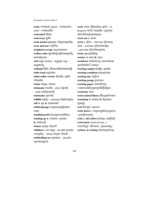 Economic Lexicon Part 1

waste kaksMNl;/ liquid ~ kaksMNl;rav/           work kargar/ GVIEdleFVI)an/ sñaéd/ ~ in
solid ~ kaksMNl;rwg                             progress (WIP) kMBugplit ¬RTBükMBug
watershed TICMral                               plit KWtMéleFVI)anenAcugRKa¦
waterways pøÚvTwk                               work out v. KNna
weak market pSarexSay ¬minsUvmanGñkTij¦         work v. eFVIkar/ ~ full time eFVIkareBj
wear and tear karswkric                         em:ag/ ~ overtime eFVIkarem:agbEnßm/
weighted average mFümPaKsmta                    ~ part time eFVIkarmineBjem:ag
welfare state rdæmanKitKUreRcInxagsgÁmkic©/     work, art sñaédsil,³
suxevTn_RbeTs                                   worker 1> Blkr 2> kmµkr
well GNþÚg/ drilled ~ GNþÚgxYg/ ring ~          workforce kMlaMgBlkmµ ¬BlkrTMagGs;
GNþÚgdak;lU                                     kñúgkariyal½y rW eragcRk¦
wetlands dIesIm ¬dITMnabmanTwkdk;edayGenøI¦     working capital TunbgVil/ Tuncl½t
white book esovePAs                             working condition lkçxNÐkargar
white-collar worker nieyaCit/ buKÁlik           working day éf¶eFVIkar
kariyal½y                                       working group Rkumkargar
whole TaMgmUl/ TaMgGs;                          working paper ÉksarBiPakSa
wholesale karlk;dMu/ ~ price éfølk;dMu/         ¬r)aykarN_sikSaRsavRCavBIerOgGVImYy¦
~ trade BaNiC¢kmµlk;dMu                         workman kmµkr
wholesaler Gñklk;dMu                            work-related illness CMgWbNþalBIkargar
wildlife stVéRB/ ~ sanctuary EdnCMrkstVéRB      workshop 1> eragCag/ 2> sikçasala/
will 1> qnÞ³ 2> mrtksasn_                       vKÁGnuvtþ
wilful damage karxUcxatbgáeLIgeday              writ dIkabgÁab; ¬tulakar¦
ectna                                           write down v. kt;RtabBaú©HtMélRTBüskmµ
windfall profit cMeNjPøam²trMBwgTuk            ¬kñúgbBa¢IKNenyü¦
winding up 1> karrMlay ¬Rkumh‘un¦               write v. off a debt lubbMNul ¬ecjBIbBa¢I¦
2> karCMrHbBa¢I                                 write-back (of provisions...)
winner GñkQñH/ C½ylaPI                          karykvijnUv ¬sMviFanFn>>> kñúgKNenyü¦
withdraw v. dk/ dkxøÜn/ ~ an order lubecal      written, in writing CalaylkçN_GkSr
karbBa¢aTij/ ~ money dkR)ak; ¬BIKNnI¦
withholding tax Bn§kat;Tuk/ ~ payable
Bn§kat;TukRtUvbg;

                                          100
 