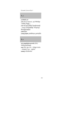 Economic Lexicon Part 1



Y, y

yardstick xñat
year (fiscal, financial...) qñaM/ kariybriecäT
¬sareBIBn§/ hirBaØvtßú>>>¦
year on year qñaMelIqñaM/ BImYyqñaMeTAmYyqñaM/
~ change bMErbMrYlqñaMelIqñaM ¬bMErbMrYleFob
nwgeBldUcKñaénqñaMmun¦
yield Tinñpl
young people RbCaCnv½yekµg/ RsTab;yuvv½y



Z, z

zero population growth (ZPG)
kMeNInRbCaCnkMritsUnü
zone tMbn;/ hSÚn/ core ~ tMbn;sñÚl/ buffer
~ tMbn;RTnab;/ inter ~ GnþrtMbn;
zoning karEbgEcktMbn;




                                                 101
 