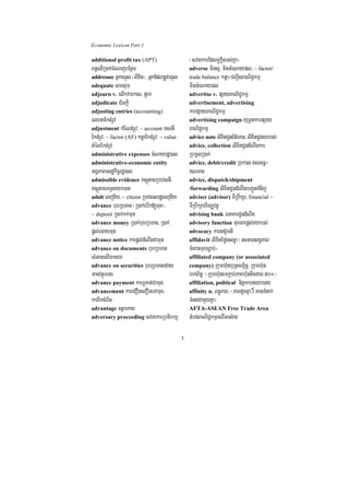 Economic Lexicon Part 1

additional profit tax (APT)                       ¬svnakarEdlKUkþItTl;Kña¦
Bn§elIR)ak;cMeNjbEnßm                             adverse minl¥/ minGMeNaypl/ ~ factor/
addressee GñkTTYl ¬lixit¦/ GñkEdlRtUvTTYl         trade balance ktþa¼CBa¢IgBaNiC¢kmµ
adequate smlµm                                    minGMeNaypl
adjourn v. elIkvarkal/ p¥ak                       advertise v. pSayBaNiC¢kmµ
adjudicate CMrHkþI                                advertisement, advertising
adjusting entries (accounting)                    karpSayBaNiC¢kmµ
elxnaEktMrUv                                      advertising campaign yuT§nakarpSay
adjustment kMENtMrUv/ ~ account KNnI              BaNiC¢kmµ
EktMrUv/ ~ factor (AF) ktþaEktMrUv/ ~ value       advice note lixitCUnB½t’man/ lixitCUneyabl;
tMélEktMrUv                                       advice, collection lixitCUndMNwgkar
administrative expenses cMNayrdæ)al               RbmUlR)ak;
administrative-economic entity                    advice, debit/credit Rbkas NBn§¼
GgÁPaBesdækic©rdæ)al                              NTan
admissible evidence PsþútagRbevsnI/               advice, dispatch/shipment
PsþútagTTYlyk)an                                  /forwarding lixitCUndMNwgbBa¢ÚnTMnij
adult eBjv½y/ ~ citizen RbCaBlrdæeBjv½y           adviser (advisor) TIRbwkSa/ financial ~
advance buerRbTan ¬R)ak;ebIk[mun¦/                TIRbwkSahirBaØvtßú
~ deposit R)ak;kk;mun                             advising bank FnaKarCUndMNwg
advance money R)ak;buerRbTan/ R)ak;               advisory function muxgarpþl;eyabl;
pþl;eGaymun                                       advocacy karts‘Umti
advance notice karpþl;dMNwgCamun                  affidavit lixitEføgsc©a ¬GHGagsc©PaB
advance on documents buerRbTan                    cMeBaHmuxc,ab;¦
sMGagelIÉksar                                     affiliated company (or associated
advance on securities buerRbTaneday               company) Rkumh‘unbuRtsm<½n§/ Rkumh‘un
manvtßúFana                                       Bak;B½n§ ¬Rkumh‘unemkþab;PaKh‘unticCag 50°¦
advance payment karTUTat;Camun                    affiliation, political ninñakarneya)ay
advancement kareCOnelOneTAmux/                    affinity n. Bn§úPaB/ ¬PaBdUcKña rW manTMnak;
karrIkcMerIn                                      TMngCamYyKña¦
advantage ]tþmPaB                                 AFTA-ASEAN Free Trade Area
adversary proceeding svnakarRbtibkS               tMbn;BaNiC¢kmµesrIGas‘an

                                              3
 