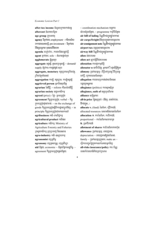 Economic Lexicon Part 1

after-tax income cMNUleRkaykat;Bn§                   ~ coordination mechanism ynþkar
aftercost cMNaybEnßm                                 sMrbsMrYlCMnYy/ ~ programme kmµviFICMnYy
age group RkumGayu                                   air bill of lading b½NÑdwkCBa¢ÚnpøÚvGakas
agency TIPñak;gar/ employment ~ kariyal½y            air cargo/freightTMnijbBa¢ÚntamynþehaH
rkkargareGayeFIV/ pre-investment ~ TIPñak;gar        air-consignment note b½NÑdwkCBa¢ÚnpøÚvGakas
BintülT§PaB muneBlvinei yaK
    i                                                airport tax Bn§RBlanynþehaH
agenda rebobvar³/ kargarEdlRtUveFVI                  airway bill b½NÑdwkCBa¢ÚnpøÚvGakas
agent Pñak;gar/ sole ~ tMNagpþac;mux                 alien CnbreTs
agglomerate pþMúcUlKña                               alien act c,ab;sþIBICnbreTs
aggregate GgÁpSM/ tYelxRbmUlpþúM/ ~ demand/          alienation karepÞrkmµsiT§i
supply tMrUvkar¼karpÁt;pÁg; srub                     alienator n samIbrivtþ/ Gñklk; rW epÞrsiT§i[eK
aggregate, monetary xn§b,maNrUbiyvtßú/               alimony R)ak;]btßmÖ ¬BIbþIeTARbBn§ rWBIRbBn§
rUbiyvtßúTaMgGs;                                     eTAbþI/ eRkayeBlElgKña¦
aggregation karpþúM/ xn§b,aT/ karpÁúMGgÁpSM          allegation karecaTRbkan;edaymin)an
aggrieved person Gñkminsuxcitþ                       bgðajPsþútag
agrarian éndIFøI/ ~ reform kMENTMrg;dIFøI            allegiance (politics) karesµaHsµ½RK
agrarian society sgÁmksikmµ                          allegiance, oath of sc©aRbNiFan
agreed (price) ¬éfø¦ RBmeRBog                        alliance sm<½n§PaB
agreement kic©RBmeRBog/ verbal ~ kic©                all-in price éføsBVRKb; ¬TMnij/ Fanar:ab;rg/
®BmeRBogpÞal;mat;/ ~ on the exchange of              dwkCBa¢Ún>>>¦
goods kic©RBmeRBogsþIBIkarpøas;bþÚrTMnij/ ~ in       allocate v. (fund) élEck/ eFVIviPaCn_/
principle kic©RBmeRBogCaeKalkarN_                    allocated resources FnFanEdl)anélEck
agribusiness ksi-BaNiC¢kmµ                           allocation 1> karélEck/ karviPaCn_/
agricultural product ksipl                           proportional ~ karélEcksmamaRt
agriculture ksikmµ/ Ministry of                      2> R)ak;viPaCn_
Agriculture Forestry and Fisheries                   allotment of shares karEbgEckPaKh‘un
RksYgksikmµ rukçaRbmaj; nigensaT                     allowance R)ak;]btßmÖ/ TayC¢Tan/
agro-industry ksi-]sSahkmµ                           depreciation ~ TayC¢Tan[dl;rMls;/
agronomist ekSRtviTU                                 family ~ R)ak;]btßmÖRKÜsar/ make an ~
agronomy ekSRtsaRsþ/ ekSRtviTüa                      eFVIkarbBa©úHéføkñúgkarlk;eGayGñkTij
aid CMnYy/ economic ~ CMnYyEpñkesdækic©/ ~           all-risks insurance/policy kar¼b½NÑ
agreement kic©RBmeRBogpþl;CMnYy/                     Fanara:b;rghaniP½yRKb;RbePT
                                                 4
 
