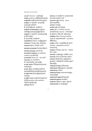 Economic Lexicon Part 1

RTBüGrUbI/ financial ~ RTBühirBaØvtßú              attorney 1> GaNtþiKahk ¬GñkTTYlGaNtþi¦
assign (property) epÞrsiT§ieRbIR)as;Gclnvtßú       2> tMNagkarBarkþI 3> emFavI
assignable credit sarNTanGacepÞr)an               attractive adj. Tak;Taj/ ~ prices
assignee 1> Gnub,Tanik ¬GñkTTYlsiT§i¼              éføTak;TajGtifiCn
RTBüsm,tþi¼karEtgtaMg ¦                            auction karedjéfø
2> GñkTTYlsiT§iRbTan/ GaNtþiKahk                   auction sale karlk;edjéfø
assignee in bankruptcy GñkRtUv)an                  audit n. & v. 1> svnkmµ/ external ~
cat;taMg[RKb;RKgRTBüsm,tþiGñkkS½yFn                svnkmµBIxageRkA/ internal ~ svnkmµépÞkñúg
assignor 1> Gnub,TayI ¬GñkepÞrRTBüsm,tþi/          2> eFVIsvnkmµ ¬Binitü¼Eqk bBa¢IKNenyü¦
GñkeFVIkarcat;taMg¦                                auditing svnkmµ/ National Auditing
2> GñkRbKl;siT§i/ GaNtþiTayk                       Authority GaCJaFrsvnkmµCati/ ~ procedures
assimilation smankmµ ¬kareFVI[RCYtRCab¦            nItiviFIsvnkmµ
assistance kar]btßmÖ/ CMnYy/ CMnYy]btßmÖ           auditor svnkr ¬GñkRtYtBinitübBa¢I/ sñgkar
assistant CMnYykar/ brivcäkarI/ ]bkarI             KNenyü¦/ independent/external ~
assistant accountant KNenyükrCMnYykar              svnkrÉkraCü
                                                   auspices kar]btßmÖ/ under the ~ enAeRkam
assistant manager Gñkcat;karrg
associated company (see affiliated
                                                   »vaT ¬sßab½n¦
                                                   austerity PaBt,itet,ót/ PaBtwgrwg/ tbkmµ
company) Rkumh‘unBak;B½n§
                                                   autarchy GMNac¼RbeTskan;rbb pþac;kar
association smaKm/ bar ~ KN³emFavI
                                                   autarky sV½yaFibetyü/ esdækic©m©as;kar
assurance 1> karFanar:ab;rg
2> PaBR)akdkñúgcitþ ¬KµankarsgS½y¦                 xøÜnÉgpÞal;/ ¬minBwgEp¥kelI karnaMecj-naMcUl rW
at call, money kMcIEdlm©as;bMNulGacTar
                                                   CMnYyesdækic©¦
                                                   authentic deed/act lixityfaPUt
ykvij)anPøam
                                                   authenticate eFVInItüanukUlkmµ ¬bBa¢ak;faBit¦
at par, share PaKh‘unEdlmantMélenA
                                                   authenticity yfaPaB
pSarh‘unesµIKñanwgtMélcuHelIsnøwkb½NÑPaKh‘un
                                                   authorised bank FnaKarmankarGnuBaØat/
at sight draft rUbiyaNtþiRtUvsgR)ak;enA
eBlbgðaj                                           FnaKarRbtiRsuti
                                                   authorised capital edImTuncuHbBa¢I
at sight, to pay sgR)ak;eBlbgðajÉksar
                                                   authoritarianism GMNacniym
ATM (automatic teller machine)
                                                   authority siT§iGMNac/ GaCJaFr/ rdæGMNac
m:asuInebIkR)ak;s½VyRbvtiþ
                                                   authorisation 1> esckþIGnuBaØat
attitude riyabf


                                               7
 