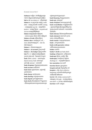 Economic Lexicon Part 1

bailment karepJITuk ¬dak;TMnij[GñkepSg               eTotsgR)ak;eTAbuKÁlNamñak;¦
kan;kab; b:uEnþGñkenaHBMuEmnCam©as;kmµsiT§ieT¦       bank financing hirBaØb,TanFnaKar
bait n. nuy/ use money as ~ eRbIluyCanuy             bank note RkdasR)ak;
balance n. 1> tulüPaB 2> smtulü/ credit/             bank of deposit FnaKarTTYlR)ak;beBaØI
debit ~ smtulü NTayI¼ Nayik/ closing               bank reconciliation karepÞógpÞat;FnaKar
~ smtulücugRKa/ pay the ~ sgR)ak;CMBak;/             ¬GgÁPaBsamIepÞógbBa¢Irbs;xøÜneTAnwgRbkas
positive ~ smtulü viC¢man/ ~ on goods and            NBn§¼NTan rbs;FnaKar/ kargarenHEtg
services smtulüTMnijnigesva                          eFVIenAcugEx¦
balance of payments CBa¢IgTUTat;/                    bank reference TIsMGagbBa¢ak;BIxagFnaKar
~ deficit/surplus »nPaB¼Gtierk CBa¢IgTUTat;          bank statement r)aykarN_¼Rbkas
balance of trade CBa¢IgBaNiC¢kmµ                     FnaKar/ sMrg;KNnIBIFnaKar
balance sheet taragtulükar/ off- ~                   bank transfer karepÞrR)ak;enAFnaKar
items xÞg;eRkAtaragtulükar/ ~ date éf¶               bank v. dak;R)ak;enAFnaKar
eFVItaragtulükar                                     bank-credit guarantee scheme
balance v. eFVIeGaymantulüPaB                        kmµviFIFanaNTanrbs;FnaKar
balance v. an account bUksrubKNnI                    banker FnaKarik
balance v. the budget eFVItulükarfvika               banker’s draft (see bank draft)
bale KIb/ eb ¬vtßúGVImYymancMnYneRcIndUcCa           banking muxCMnYjFnaKar/ muxviC¢aFnaKar
RkNat; Rkdas esµA>>> EdlcgCa dMu¼kNþab;¦             bankrupt kS½yFn/ FnkS½y/ niT§½n
bank FnaKar/ central ~ FnaKarkNþal/                  bankruptcy PaBkS½yFn/ niT§nPaB/
deposit money bank FnaKarTTYl                        discharge in ~ karrYcputBIkarkS½yFn
R)ak;beBaØI/ national ~ FnaKarCati                   bar association KN³emFavI
bank acceptance b½NÑTTYlRBmedayFnaKar                barefoot doctor RKUeBTüCnbT
bank account KNnIFnaKar                              bargain and sale kic©snüaTij-lk;
bank book esovePAFnaKar/ esovePAepJI                 bargain v. téfø/ (free) collective
R)ak;enAFnaKar                                       bargaining karcrcaBIkartMelIgR)ak;QñÚl
bank charge esah‘uyFnaKar                            rvagnieyaCit nignieyaCk
bank clearing karTUTat;tamFnaKar                     barrier r)aMg/ ]bsKÁ/ customs/tariff ~
bank deposit R)ak;beBaØIenAFnaKar                    r)aMgBn§Ky/ lift trade ~ dkr)aMgBaNiC¢kmµ/
bank draft rUbiyaNtþiFnaKar rW b½NÑFnaKar            non-tariff ~s ( NTBs) r)aMgminEmnBn§Ky
¬lixitecjedayFnaKarbBa¢aeGayFnaKarmYy                barrister emFavI ¬Gg;eKøs¦


                                                 9
 