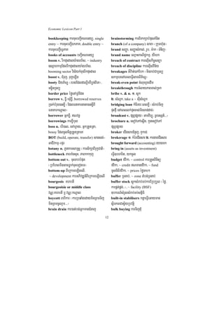 Economic Lexicon Part 1

bookkeeping karcuHbBa¢IKNenyü/ single             brainstorming karBiPakSabMpusKMnit
entry ~ karcuHbBa¢IÉkPaK/ double entry ~          branch (of a company) saxa ¬Rkumh‘un¦
karcuHbBa¢IeTVPaK                                 brand sBaØa/ sBaØasMKal;/ rUb/ m:ak ¬TMnij¦
books of accounts bBa¢IKNenyü                     brand name eQµaHBaNiC¢kmµ/ yIeha
boom v. rIkduHdaly:agrh½s/ ~ industry             breach of contract karelµIskic©snüa
]sSahkmµEdlrIkduHdalya:grh½s/                     breach of discipline karelµIsvin½y
booming sector vis½ykMBugrIkduHdal                breakages GIv:an;)ak;Ebk ¬minrab;CaRTBü
boost v. CMruj/ rujeLIg                           skmµeTenAeBleFVIsareBIP½NÐ¦
booty C½yP½NÐ ¬rbs;EdldeNþImrWbøn;BIeK¦/          break-even point cMNucrYcedIm
GcäinRTBü                                         breakthrough karTMlayPaBTal;Rck
border price éføenARBMEdn                         bribe v. & n. 1> sUk
borrow v. x©I¼sMux©I/ borrowed reserves           2> sMNUk/ take a ~ sIusMNUk
R)ak;bMrug)anx©I ¬EdlFnaKarnana)anx©IBI           bridging loan kMcIry³eBlxøI ¬sMrab;Tij
FnaKarkNþal¦                                      pÞHfµI enAeBllk;pÞHcas;minTan;dac;¦
borrower Gñkx©I/ Nvnþ                            broadcast v. pSBVpSay ¬tamviTüú/ TUrTsSn_>>>¦
borrowings karx©Ibul                              brochure n. esovePAesþIg/ kUnesovePA
boss n. bri)al/ ecAhVay/ GñkRtYtRta/              pSBVpSay
bossy EdlcUlcitþRtYtRtaeK                         broker eCIgsarCMnYj/ KYkeC
BOT (build, operate, transfer) sagsg;-            brokerage 1> kMéreCIgsar 2> kargareCIgsar
GaCIvkmµ-epÞr                                     brought forward (accounting) eyagmk
botany n. PUtKamsaRsþ ¬karsikSaBIrukçCati¦        bring in (assets as investment)
bottleneck PaBraMgsÞH/ PaBkkkuj                   eFVI]bharit/ ykcUl
bottom out v. cuHTabbMput                         budget fvika/ ~ control karRtYtBinitü
¬RbEhlminGacFøak;cuHeToteT¦                       fvika/ ~ credit NTanfvika/ ~ fund
bottom-up BIeRkameLIgelI/                         mUlniFifvika/ ~ prices éføTab²
 ~ development karGPivDÆn_BIeRkameLIgelI          buffer RTnab;/ ~ zone tMbn;RTnab;
bourgeois KhbtI                                   buffer stock sþúksMrab;Tb;karERbRbYl ¬éfø/
bourgeoisie or middle class                       karpÁt;pÁg;>>¦/ ~ facility (BSF)
vNÑ³KhbtI b¤ vNÑ³kNþal                            ]bkrN_sMrYlsMrab;Tb;snñiFi
boycott Bhikar ¬karRbqaMgedayminRBmTij            built-in stabilisers ktþaeFVIeGayman
minRBmcUlrYm>>>¦                                  sßirPaBCasV½yRbvtþi
brain drain kar)at;bg;GñkmanCMnaj                 bulk buying karTijduM

                                             12
 