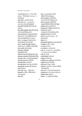Economic Lexicon Part 1

lkçxNÐénkic©snüa/ 2> x ¬]> xTI1/ xTI2>>>¦/         close v. an account biTKNnI
special ~ xviessénc,ab;/ terminate ~ x             ¬eFVI[KNnImansmtulüsUnü¦
bBa©b;kic©snüa                                     close company Rkumh‘unbiTCit
claw back v. R)ak;dkykmkvij                        ¬Gñkkan;kab;PaKh‘unmanticnak;Nas;¦
clean adj. s¥at/ ~ development                     closed economy esdækic©biTCit
mechanism ynþkarGPivDÆn_s¥ats¥M                    ¬rdæRtYtRtatwgruwgelIBaNiC¢kmµ nighirBaØvtßú¦
clean bill of health viBaØabnb½RtbBa¢ak;           closing entries elxnabiTbBa¢I
suxPaBl¥                                           closing price éføTMnijeBlehobbiThag
clean bill of lading b½NÑpÞúkTMnij RtwmRtUv        closing rate GRtabiT
¬KµankMNt;RtaBITMnijxus¼xUceT¦                     ¬GRtabþÚrR)ak;eBlbiTRbtibtþikarRbcaMéf¶¦
clean collection EbbEpnTUTat;BaNiC¢kmµ             closing the books karbiTbBa¢I
KµanP¢ab;Éksar ¬KWeyagelIlixitCMBak;R)ak;          club køib/ regional industry ~ køib
b¤mUlb,TanbR½tEdleFVItamry³FnaKar¦                 ]sSahkmµtMbn;
clear v. a cheque dak;mUlb,Tanb½Rt                 cluster kBa©úM
eGayRbB½n§FnaKarcat;karepÞrR)ak;                   clustering of elements smasFaturYmCakBa©úM
clear v. goods through customs                     coaching karbgVwk/ karbgðat;
bMeBjEbbbTKy ¬edIm,InaMcUl b¤naMecjTMnij¦          co-chair shRbFan
clear profit R)ak;cMeNjsuT§                        co-creditor n. shNTayk
clearance certificate                              code Rkm/ commercial ~ RkmBaNiC¢kmµ/
b½NÑRtYtBinitürbs;Ky                               ~ of conduct/ethics RkmsIlFm’
clearance inwards TMnijEdlKyXat;Tuk                code kUd/ elxkUd
clearance outwards TMnijEdlputBIKyBinitü           co-defendant shcugecaT
clearance sale karlk;LayLúgbegðIysþúk              coding kardak;elxkUd
clearing account KNnIpat;Tat;                      coefficient of variation emKuNbMErbMrYl
clearing bank FnaKarTUTat;                         cognitive level kMrityl;dwg
clearing house (banking) sPapat;Tat;               coherence PaBrlUn/ PaBsuIKña
clearing the arrears eFVIkarTUTat;R)ak;            cohesion karrYmsM)ac;/ karrYbrYmKña/ siniT§Bl
EdlBMuTan;)ansg                                    ¬kMlaMgpSarP¢ab;Kña¦
clerk esµón/ bank ~ buKÁlikFnaKar                  coin n. & v. 1>R)ak;kas 2>e)aHR)ak;kas
clientele n. Gtifita ¬GtifiCnTaMgGs;               coincidence n. karKab;CYn/ Ékb,harPaB
rbs;hagNamYy¦                                      collaboration kic©shkar
clinic KøInik                                      collate v. 1> RbmUlB½t’manmkBinitü

                                              18
 