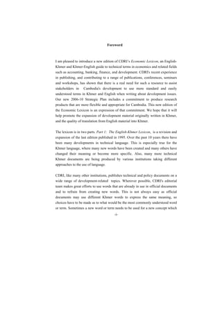 Foreword



I am pleased to introduce a new edition of CDRI’s Economic Lexicon, an English-
Khmer and Khmer-English guide to technical terms in economics and related fields
such as accounting, banking, finance, and development. CDRI's recent experience
in publishing, and contributing to a range of publications, conferences, seminars
and workshops, has shown that there is a real need for such a resource to assist
stakeholders in Cambodia's development to use more standard and easily
understood terms in Khmer and English when writing about development issues.
Our new 2006-10 Strategic Plan includes a commitment to produce research
products that are more flexible and appropriate for Cambodia. This new edition of
the Economic Lexicon is an expression of that commitment. We hope that it will
help promote the expansion of development material originally written in Khmer,
and the quality of translation from English material into Khmer.

The lexicon is in two parts. Part 1: The English-Khmer Lexicon, is a revision and
expansion of the last edition published in 1995. Over the past 10 years there have
been many developments in technical language. This is especially true for the
Khmer language, where many new words have been created and many others have
changed their meaning or become more specific. Also, many more technical
Khmer documents are being produced by various institutions taking different
approaches to the use of language.

CDRI, like many other institutions, publishes technical and policy documents on a
wide range of development-related topics. Wherever possible, CDRI's editorial
team makes great efforts to use words that are already in use in official documents
and to refrain from creating new words. This is not always easy as official
documents may use different Khmer words to express the same meaning, so
choices have to be made as to what would be the most commonly understood word
or term. Sometimes a new word or term needs to be used for a new concept which
                                        -i-
 