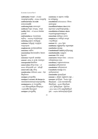 Economic Lexicon Part 1

confirmation karbBa¢ak;/ ~ of order                       consistency 1> sgÁtPaB/ PaBsuIKña
karbBa¢ak;nUvkarbBa¢aTij/ ~ of price karbBa¢ak;éfø        2> PaBminpøas;bþÚr
confirmed letter of credit                                consolidated (information) ¬B½t’man¦
sarNTanGnusiT§i                                          Rc)ac;bBa©ÚlKña
confirming bank FnaKarbBa¢ak;                             consolidated balance sheet tarag
confiscate rwbGUs ¬ykRTBü¦/ dkhUt                         tulükarsrub¬bUkcUlEfmnUvbuRtsm<½n§>>>¦
conflict TMnas;/ ~ of interest TMnas;pl                   consolidation of balance sheets
RbeyaCn_                                                  karRc)ac;bBa©ÚlKñanUvtaragtulükar
confrontation n. karRbTl;muxKña/                          consortium kugs½rsüÚm/ smaKm
smµúxIkmµ/ ~ meeting karRbCMuTl;muxKña                    conspiracy n. karKitk,t;/ shk,d
confusing RcLMbl;/ gayP½nþRcLM                            ¬karrYmKMnitk,t;¦
confusion karP½nþRcLM/ karRcLMbl;/                        constant efr/ ~ price éføefr
karRcbUkRcbl;                                             constituency mCÄdæanGñkKaMRT/ mNÐle)aHeqñat
conglomerate Rkumh‘unBhuplitpl                            constitution rdæFmµnuBaØ
conscience mnsikar                                        Constitutional Council RkumRbwkSaFmµnuBaØ
conscientious Edlmanmnsikar/ Edlyk                        constitutionality FmµnuBaØPaB
citþTukdak;                                               constraint kMhit ¬]bsKÁ¦
consensus karmUlmti/ kugsg;s‘us                           constructive CalkçN³ksag/ ~ criticism
consent v. & n. 1> RBm 2> karyl;RBm                       karTietonCalkçN³ksag
consequential EdlCavi)ak                                  consultancy karpþl;eyabl;ÉkeTs
conservation GPirkS/karrkSa/ ~ of                         consultant GñkBieRKaHeyabl;
nature GPirkSFmµCati/ soil ~ GPirkSdI                     consultation karBieRKaHeyabl;
conservative adj. GPirkS                                  Consultative Group (CG)
consideration karBicarNa/ under ~ kMBug                   RkumBieRKaHeyabl;
BinitüBicarNa                                             consumables vtßúFatueRbIR)as;
consignee GñkTTYlTMnij                                    consume v. eRbIR)as; ¬es,ógGahar/ n§n³>>>¦
consignee’s account, all charges to                       consumer GñkeRbIR)as;/ ~ basket k®nþk
ral;esah‘uycMNayCabnÞúkrbs;GñkTTYlTMnij                   TMnijeRbIR)as;/ ~ credit NTansMrab;Tij
consignment n. 1> karbBa¢ÚnTMnij/                         TMnijeRbIR)as;/ ~ goods TMnijeRbIR)as;/
~ note lixitbBa¢ÚnTMnij 2> GIv:an;mYyRkum                 ~ price éføTMnijeRbIR)as; ¬éfølk;ray¦/
¬]>mYykugtWn½r¦EdlbBa¢ÚneTA                               ~ price index (CPI) snÞsSn_éføTMnijeRbI
consignor GñkbBa¢ÚnTMnij                                  R)as;/ ~ surplus plcMeNjénGñkeRbIR)as;
                                                     22
 