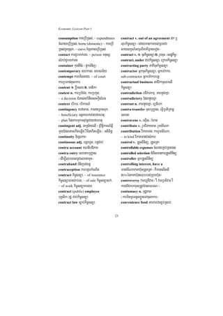 Economic Lexicon Part 1

consumption kareRbIR)as;/ ~ expenditures           contract v. out of an agreement dk b¤
cMNayeRbIR)as;/ home (domestic) ~ kareRbI          lubkic©snüa ¬edaymankaryl;RBmCa
R)as;kñúgRsuk/ ~ curve ExSekageRbIR)as;            laylkçN_GkSrBIPaKImçageTot¦
contact karCYbTak;Tg/ ~ person mnusS               contract v. 1> cuHkic©snüa 2> rYmcuH ¬esdækc©¦
                                                                                              i
sMrab;CYbTak;Tg                                    contract, under Cab;kic©snüa/ eRkamkic©snüa
container kugtWn½r ¬pÞúkTMnij¦                     contracting party PaKIcuHkic©snüa
contemporary shkal/ shsm½y                         contractor GñkcuHkic©snüa/ Gñkem:Akar/
contempt karemIlgay/ ~ of court                    sub-contractor Gñkem:Akarbnþ
karRbmaftulakar                                    contractual business GaCIvkmµQrelI
content 1> xøwmsar 2> matika                       kic©snüa
contest n. karRbECg/ karRbkYt/                     contradiction bdivaTkmµ/ PaBpÞúyKña
~ a decision CMTas;tva:nwgesckþIsMerc              contradictory EdlpÞúyKña
context bribT/ brikarN_                            contrast n. PaBpÞúyKña/ Bütierk
contingency yfaPaB/ kartRBagTuk/                  contra-transfer cuHbRBa©as/ eFVIRbtiRkanþ
~ beneficiary GtßKahkCayfaehtu/                    elxna
~ plan EpnkarTukGnuvtþCayfaehtu                    contravene v. elµIs/ bMBan
contingent adj. GaRs½yelI ¬RBwtþikarN_GVI          contribute v. rYmviPaKTan/ rYmcMENk
mYyEdlGacekIteLIg rWminekIteLIg¦/ Gnimitþ          contribution viPaKTan/ karrYmcMENk/
continuity nirnþrPaB                               ~ in kind viPaKTanCasMPar³
continuous adj. bnþrhUt/ bnþCab;                   control v. RtYtBinitü/ RtYtRta
contra account KNnIbdiPaK                          controllable expenses cMNayRKb;RKg)an
contra entry elxnabRBa©as                          controlled selection CMerIsmankarRtYtBinitü
¬edIm,IlubecalnUvelxnamun¦                         controller GñkRtYtBinitü
contraband TMnijrt;Bn§                             controlling interest, have a
contraception karbgáarkMeNIt                       mancMENkPaKh‘unRtYtRta ¬KWmanelIsBI
contract kic©snüa/ ~ of insurance                  50°énPaKh‘unsrubrbs;Rkumh‘un¦
kic©snüaFanar:ab;rg/ ~ of sale kic©snüalk;/        controversy vaTb,divaT ¬rW vaTRbtivaT rW
~ of work kic©snüakargar                           karCECkrkxusRtUvCasaFarN³¦
contract (public) employee                         contumacy n. TudæPaB
buKÁlik¬rdæ¦Cab;kic©snüa                           ¬karminRBmcUlxøÜneTAtulakar¦
contract law c,ab;kic©snüa                         convenience food Gaharevcx©b;Rsab;


                                              23
 