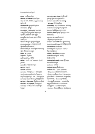 Economic Lexicon Part 1

crime bTelµIsRBhµT½NÐ                              currency operation RbtibtþikarelI
criteria, criterion lkçN³vinicä½y                  rUbiyvtßú ¬dUcCakarbþÚrR)ak;CaedIm ¦
crop n. dMNaM/ pldMNaM/ supplementary ~            current account or checking
dMNaMrYmpSM                                          account (US) KNnIcrnþ
cross check epÞógKñaeTAvijeTAmk                    current adj. crnþ/ ~ expenditures cMNaycrnþ
cross class fñak;qøg                               current assets RTBüskmµ crnþ¼cl½t
cross rate, exchange cross rate                    current liabilities RTBüGkmµcrnþ
GRtabþÚrrUbiyb½NÑepÞógpÞat; ¬GRtabþÚrR)ak;         current price éføcrnþ/ éføbc©úb,nñ/ ~ list
eFobtam rUbiyvtßúTI3 dUcCa duløar¦                 taragéføcrnþ
cross border (trade) qøgkat;RBMEdn                 current revenue cMNUlcrnþ
¬BaNiC¢kmµ¦                                        ¬cMNUlCaRbcaM kñúgÉksarxøH¦
crossed cheque mUlb,Tanb½RtqUt                     current account holder m©as;KNnIcrnþ
cross-examine v. karsYrbBa¢ak;sakSI                current market rate GRtaéføTIpSarRbcaMéf¶
epÞógpÞat;nwgcMelIyeBlmun                          curtailment karkat;bnßy
cross-voting n. kare)aHeqñateGayKNbkS              curve ExSekag/ aggregate supply ~
epSg ¬minEmnKNbkSxøÜn¦                             ExSekagpÁt;pÁg;srub
crude oil eRbgeqA                                  custody (keeping) karrkSaTuk
culprit n. BiruT§ikCn                              custom of the port (COP)
cultivated land dIdaMduH                           TMenomTMlab;Ep
culture vb,Fm’/ ~ of impunity vb,Fm’               custom-built/made ksag¼eFVI Biess
rYceTas                                            sMrab;GtifiCnNamñak;
cumulated list bBa¢IbUkRtYt                        customer GtifiCn
curb v. Tb;sáat;                                   customs house TIcat;karKy
curfew bMrameKacr                                  customs Ky/ ~ agent Pñak;garKy/
currency rUbiyvtßú/ hard ~ rUbiyvtßúxøaMg          ~ Department TIcat;karKynigrdæakr/
¬rbs;RbeTsmanesdækic©maMmYn niggaybþÚr             ~ breach bTelµIsc,ab;Ky/ ~ declaration
ykrUbiyvtßúepSgeTot¦/ soft ~ rUbiyvtßúexSay        RbtievTn_Ky/ ~ examination karRtYtBinitü
currency in circulation rUbiyvtßúkñúgcracr         énPñak;garKy/ ~ frontier RBMEdnKy/
currency of account rUbiyvtßúykmkKitKUr            ~ invoice vikáybRtKy/ ~ permit lixit
currency of payment rUbiyvtßúTUTat;                GnuBaØatBITIcat;karKy/ ~ regulations
currency of the contract rUbiyvtßúén               bTbBaØtþiKy/ ~ tariff taragBn§Ky/
kic©snüa                                           ~ territory tMbn;RtYtBinitüKy ¬tMbn;EdlKy

                                              26
 