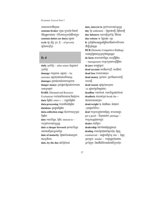 Economic Lexicon Part 1

Gactamcab;TMnij)an¦                                date, interest to R)ak;karmkTl;bc©úb,nñ
customs broker buKÁl¼Rkumh‘un EdlnaM               day éf¶/ settlement ~ éf¶TUTat;bBa¢I/ éf¶CMrHbBaI¢
TMnijqøgkat;Ky ¬bMerIeGayRkumh‘undwkCBa¢Ún¦        day labourer BlkrsuIR)ak;éf¶/ TinikCn
customs duties (or dues) Bn§Ky                     day-release 1> éf¶rYcput ¬Bn§¦
cycle vdþ/ suIkø/ xYb/ CMu/ ~ of poverty           2> RbB½n§EdlGnuBaØat[nieyaCitsMrakBIkargar
vdþénPaBRkIRk                                      edIm,IeronsURt
                                                   DCB (Domestic Competitive Bidding)
                                                   karedjéføedayRbkYtRbECgkñúgRsuk
D, d                                               de facto tamkarCak;Esþg/ tamRBwtþin½y/
                                                    ~ management karRKb;RKgtamRBwtþin½y
daily RbcaMéf¶/ ~ sales return cMNUllk;            de jure tampøÚvc,ab;
RbcaMéf¶                                           dead account KNnIQb;eRbI/ KNnIgab;
damage karxUcxat/ Gnþray/ ~ by                     dead loss karxatbg;srub
seawater GnþrayedaysarTwksmuTÞ                     dead money R)ak;gab;/ R)ak;minykeTAeFVI
damages R)ak;sMNgcMeBaHkarxUcxat                   karrksuI
danger money R)ak;pþl;bEnßmsMrab;kargar            dead season rdUvs¶b;skmµPaB
maneRKaHfñak;                                      ¬]> rdUvlk;dUrminsUvdac;¦
DARE (Demand and Resource                          deadline kalkMNt;/ kalbriecäTdl;kMNt;
Evaluation) karvaytMélFnFan nigtMrUvkar            deadlock PaBTal;Rck break the ~
data Tinñn½y/ enter v. ~ bBa©ÚlTinñn½y             TMlayPaBTal;Rck
data processing karcat;EcgTinñn½y                  dead-weight 1> TMgn;nicl/ TMgn;gab;
database mUldæanTinñn½y                            ¬KµanCYybMerIkar¦
data-collection stage dMNak;kalRbmUl               deal karRBmeRBogxagCMnYj/ GabNsBaØa/
Tinñn½y                                            get a good ~ Tij)anefak/ package ~
date kalbriecäT/ éf¶Ex/ interest to ~              karRBmeRBogCakBa©b;
karR)ak;mkTl;bc©úb,nñ                              dealer BaNiC¢kr
date a cheque forward cuHkalbriecäT                dealership TMnak;TMngCMnYjpþac;mux
GnaKtelImUlb,Tanb½Rt                               dealing karlk;dUrh‘unenApSarh‘un/ CMnYj,
date of maturity éf¶dl;kMNt;sgR)ak;/               commercial ~ esdæBaNiC¢kmµ/ fair ~ CMnYj
NRbtiTan/                                         Rsbc,ab;/ insider ~ karCYjdUrh‘uneday
date, by the due dl;éf¶kMNt;                       GñképÞkñúg ¬EdldwgB½t’mansMgat;BIRkumh‘un¦

                                              27
 