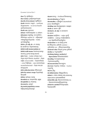 Economic Lexicon Part 1

dear éfø ¬pÞúynwgefak¦                            decent smrmü/ ~ livelihood CIvPaBsmrmü
dear money R)ak;x©ImanR)ak;karx<s;                decentralisation n. vimCÄkar
dearth of investment kgVHvinieyaK                 decentralise v. eFVIvimCÄkar/ decentralised
death mrNPaB/ karsøab;/ ~ certificate             power GMNacvimCÄkar
sMbuRtmrNPaB/ ~ in service benefit                deciding vote sMelg]tþmanuPaB ¬e)aHeqñat¦
R)ak;bMNac;mrNPaB                                 decile n. TsPaK ¬sßiti¦
death rate GRtamrN³                               decimal n. & adj. 1> elxTsPaK
debate karCECkedjedal ¬]> enAsPa¦                 2> TsPaK
debenture sBaØab½NÑ ¬ry³eBlEvg²¦/                 decision esckþIsMerc/ ~ maker GñkeFVI
lixitbMNul/ register of ~ bBa¢IeQµaHGñk           esckþIsMerc/ ~ making kareFVIesckþIsMerc/
kan;sBaØab½NÑrbs;Rkumh‘un/ ~ holder               ~ tree KMnUsedImeQIénRbB½n§sMerc
Gñkkan;sBaØab½NÑ                                  declaration 1> kar¼esckþI Rbkas
debit n. & adj. & v. 1> NBn§                     2> lixitRbkas/ RbtievTn_/ customs ~
2> Nayik 3> kt;RtaxagNBn§                       RbtievTn_Ky/ tax ~ lixitRbkassareBIBn§
debit/credit memorandum or                        declared value tMél)an Rbkas¼RbtievTn_
debit/credit memo kMNt;ehtu NBn§¼                decline n. karFøak;cuHyWt²
NTan b¤ Rbkas NBn§¼NTan                        declining balance method of
debt bMNul/ ~ holder embMNul/ bad ~                 depreciation viFIrMls;fyCalMdab;
bMNul GaRkk;¼Bi)akTar/ doubtful ~ bMNul           decoding karbkRsayelxkUd
sgS½y/ irrecoverable ~ bMNulTarmin)an/            ¬ERbCaPasaFmµtavij¦
~ crisis vibtþibMNul/ ~ ratio smaPaKbMNul/        deconcentration vishmCÄkar
secured/unsecured ~ bMNul man¼Kµan                decrease karFøak;cuH/ karfycuH/ ~ in price
dak;RTBüFana                                      karFøak;éfø
debt-collection letter lixitTarR)ak;              decree Rkwtü
debt-for-nature swaps bMNuledaHdUr                de-dollarisation bdiduløarUbnIykmµ
nwgFmµCati                                        deduct v. kat;kg/ pat;ecj/ after deducting
debtor kUnbMNul/ Nvnþ                            depreciation eRkay)anpat;rMls;
decadence n. PaBcuHGab;»n/ GtßgÁt                 deductible adj. EdlGackat;kgecj/ tax
decapitalise n. dkTunecj                          ~ EdlGackat;kgecjBIcMNUlCab;Bn§
deceased n. Gñksøab;                              deductive method viFITajehtupl/
decennial population census                       viessanumanviFI
CMerOnRbCaCnRbcaMTsvtSr_
                                             28
 