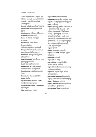 Economic Lexicon Part 1

~ curve ExSekagtMrUvkar/ ~ deposit R)ak;         dependability PaBGacBwgBak;)an
beBaØIcrnþ/ ~ exceeds supply tMrUvkarelIs        depletion karfycuHeRcIn²/ kareRbIGs;/ tnukmµ
karpÁt;pÁg;/ ~ loan kMcIKµankalkMNt;             depletive asset RTBüfycuHtamkareRbIR)as;
¬eBlTarRtUvsg¦                                   deport v. nireTs
demand, to be in poor minsUvmantMrUvkar          deposit R)ak;beBaØI/ nikçitP½NÐ/ certificate of
demarcation (boundary) karkMNt;                  ~ RbkasnIyb½RtbeBaØI/ demand ~ R)ak;
RBMRbTl;                                         beBaØIcrnþ/ guaranteed ~ nikçitP½NÐFana/
demilitarise v. dkT½Becj/ eFVIvieyaFkmµ          savings ~ R)ak;beBaØIsnSM/ fixed/time ~
de-mining kare)assMGatmIn                        R)ak;beBaØImankalkMNt;/ ~ bank FnaKar
demise 1> Ptisnüa/ kic©snüaCYl                   TTYlR)ak;beBaØI/ ~ guaranty account KNnI
2> mrNPaB                                        R)ak;tMkl;Fana/ ~ in transit R)ak;beBaØIkMBug
demobilise v. rMsay ¬kgT½B¦                      epÞr/ ~ receipt bgáan;édTTYlR)ak;beBaØI/
democratisation                                  ~ slip b½NÑsresrepJIR)ak;
RbCaFibetyüPavUbnIykmµ/ RbCanuvDÆn¾              deposit R)ak;kk;
demographic rate (birth, death ...)              deposit (minerals...) RsTab;Er:
GRtaRbCasaRsþ ¬kMeNIt/ mrN³ >>>¦                 deposit v. 1> kk; 2> tMkl;R)ak;/ epJIR)ak;
demonetise karbBa©b;tMéleRbIR)as;én              ¬enAFnaKar¦
RkdasR)ak;¼kak;                                  depositor GñkepJIR)ak;
denationalisation niCatUbnIykmµ/ karbþÚr         depreciate v. Føak;éfø
RTBüsm,tþirdæeTACaÉkCn                           depreciation 1> karFøak;éfø¼tMél
denial, flat karRbEkkdac;Ghgáar                  2> ¬kar¦ rMls; 3> karswkerc
denominated in USD (cheque)                      depreciation allowance (accounting)
carwkCaduløarGaemrik ¬mUlb,Tanb½Rt¦              TayC¢TaneGaydl;rMls;
denomination ÉktatMélénRkdasR)ak;                depress v. sgát;cuH ¬TIpSar/ GarmµN_/
¬rW kak;¦                                        Qñan;RhVaMgrfynþ >>>¦
denominator (fraction) PaKEbg                    depression, economic vism<aFesdækic©
density dg;sIuet                                 deputy prime minister ]bnaykrdæm®nþI
Department of Overseas Trade                     deputy chairman GnuRbFan
naykdæanBaNiC¢kmµeRkARbeTs                       deputy manager naykrg/ bNÑaFikarrg
Department of Public Prosecution                 deregulate v. eFVIbdiniy½tkmµ
GgÁkarGyükar                                     dereliction of duty kare)aHbg;Parkic©
department store PNÐaKar

                                            30
 