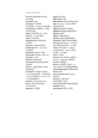 Economic Lexicon Part 1

derivative instrument (banking)                         diagram KMnUsbMRBYj
]bkrN_nisSnÞ                                            differentiate v. Ejk
descendant bcäaCn                                       differentiation karEjkeGayeXIjPaBxusKña
description 1> karBiBN’na                               digit elx/ single ~ inflation GtiprNa
2> RbePTTMnij/ ~ of goods karraymuxTMnij                mantYelxEtmYyxÞg;
desertification rehadæanIykmµ ¬kareFVI[                 digital EdlbgðajCaelx/ DIhSúItal;
eTACavalrehadæan¦                                       digitalised economy esdækic©erxUbnIykmµ
design karrcnatak;Etg/ bøg;/ ~ effect                   dignitary sSrCn
T§iBlénbøg;/ ~ weight TMgn;bøg;                        dignity PaBéføfñÚr/ sSrPaB
design v. rcnatak;Etg                                   dilemma n. sßanPaBRtUveFVICMerIsd¾Bi)ak
designation letter lixit]eTÞsnam                        dimension TMhM/ TidæPaB ¬énsPaBkarN_GVImYy¦
¬GñktMNag>>>¦                                           direct adj. pÞal;/ foreign ~ investment
desk study karsikSaenAkariyal½y                         (FDI) vinieyaKpÞal;BIbreTs/ ~ cost tMél
detailed adj. lMGit/ ~ instructions                     plitpÞal;/ briyaTanpÞal;/ ~ exchange
bTbBa¢alMGit                                            karedaHdUredaypÞal;/ ~ export karnaMecj
deteriorated Gn;KuNPaB ¬TMnij¦                          edaypÞal;/ ~ tax Bn§pÞal;
deterioration karGn;fy ¬KuNPaB/ éfø>>>¦                 direct v. tMrg;Tis
determine v. kMNt;                                      direction 1> Tis/ TisedA 2> esckþIENnaM/
detriment karxUcRbeyaCn_                                provide ~ and guidance pþl;TisedA
detrimental Edl eFVIeGayxUcRbeyaCn_¼                    nigkarENnaM ¬[eFVIGVImYy¦
bgáeRKaHfñak;                                           directive karcg¥úlTis/ bTENnaM/ ~ on
devalue v. bBa©úuHtMélrUbiyvtßú ¬eFobnwg                wages and prices bTENnaMsþIBIebovtSr_nigéfø
rUbiyvtßúÉeTot²¦                                        direct-lending schemes kmµviFINTanpÞal;
development karGPivDÆn_/ karlUtlas;/ ~                  director nayk
         yuT§saRsþGPivDÆn_/ ~ aid CMnYyGPivDÆn_/
strategies                                              director-general GKÁnayk/ deputy ~
~ project KMeragGPivDÆn_/ Development Triangle          GKÁnaykrg
Zone tMbn;GPivDÆn_RtIekaN                               directory 1> bBa¢IrayeQµaH
deviation 1> kargakecj 2> KMlat                         2> ftdak;Tinñn½y ¬kMuBüÚT½r¦
devise n. Gc©½yTanCaGclnRTBü                            direct-transit trade BaNiC¢kmµqøgkat;pÞal;
¬tammrtksasn_¦                                          disability BikarPaB
diagnosis n. eraKvinicä½y                               disadvantage plvi)ak/ KuNvibtþi


                                                   31
 
