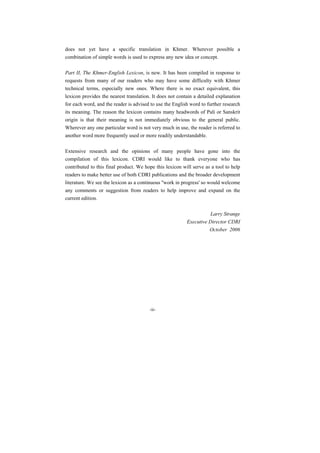 does not yet have a specific translation in Khmer. Wherever possible a
combination of simple words is used to express any new idea or concept.

Part II, The Khmer-English Lexicon, is new. It has been compiled in response to
requests from many of our readers who may have some difficulty with Khmer
technical terms, especially new ones. Where there is no exact equivalent, this
lexicon provides the nearest translation. It does not contain a detailed explanation
for each word, and the reader is advised to use the English word to further research
its meaning. The reason the lexicon contains many headwords of Pali or Sanskrit
origin is that their meaning is not immediately obvious to the general public.
Wherever any one particular word is not very much in use, the reader is referred to
another word more frequently used or more readily understandable.

Extensive research and the opinions of many people have gone into the
compilation of this lexicon. CDRI would like to thank everyone who has
contributed to this final product. We hope this lexicon will serve as a tool to help
readers to make better use of both CDRI publications and the broader development
literature. We see the lexicon as a continuous ''work in progress' so would welcome
any comments or suggestion from readers to help improve and expand on the
current edition.

                                                                     Larry Strange
                                                          Executive Director CDRI
                                                                    October 2006




                                        -ii-
 