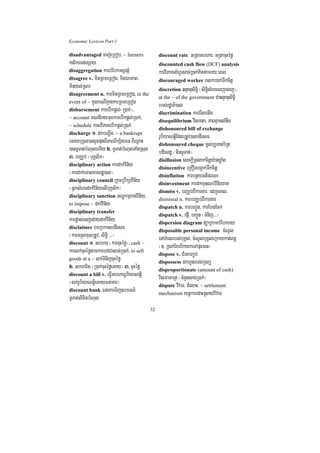 Economic Lexicon Part 1

disadvantaged caj;eRbob/ ~ farmers               discount rate    GRtaGbhar/ GRtacuHéfø
ksikrTn;exSay                                    discounted cash flow (DCF) analysis
disaggregation karbMEbkGgÁpSM                    karviPaKlMhUrsac;R)ak;Kittamry³eBl
disagree v. minRBmeRBog/ minÉkPaB/               discouraged worker Blkr)ak;Twkcitþ
minyl;Rsb                                        discretion qnÞanusiT§i ¬siT§isMerceBjelj¦/
disagreement n. karminRBmeRBog, in the
                                                 at the ~ of the government CaqnÞanusiT§i
event of ~ kñúgkrNIKµankarRBmeRBog
                                                 rbs;rdæaPi)al
disbursement karebIkpþl;¬R)ak;¦/
                                                 discrimination karerIseGIg
~ account KNnIraymuxkarebIkpþl;R)ak;/
                                                 disequilibrium vismta/ PaBKµanlMnwg
~ schedule kalviPaKebIkpþl;R)ak;
                                                 dishonoured bill of exchange
discharge 1> dkbNþwg/ ~ a bankrupt
                                                 rUbiyaNtþiEdlRtUv)anbdiesF
eGaybuKÁl)anrYcputBIPaBBIkS½yFn BIeRBaH          dishonoured cheque mUlb,Tanb½Rt
)anTUTat;bMNulehIy 2> TUTat;bMNulTaMgRsug        bdiesdæ ¬minTUTat;¦
3> bBaÄb; ¬buKÁlik¦                              disillusion esckþIRsgakcitþy:agxøaMg
disciplinary action kardak;vin½y
                                                 disincentive eRKOgbg¥ak;Twkcitþ
¬kardak;eTasxagrdæ)al¦                           disinflation karbnßyGtiprNa
disciplinary council RkumRbwkSavin½y
                                                 disinvestment kardkTunQb;vinieyaK
¬GñksMercdak;vin½yelIbuKÁlik¦                    dismiss v. bBaÄb;BIkargar/ edjecal/
disciplinary sanction TNÐkmµxagvin½y/
                                                 dismissal n. karbBaÄb;BIkargar
to impose ~ dak;vin½y
                                                 dispatch n. karbBa¢Ún/ karEbgEck
disciplinary transfer
                                                 dispatch v. epJI/ bBa¢Ún ¬TMnij>>>¦
karpøas;ecjedaydak;vin½y                         dispersion diagram düaRkambMEbkray
disclaimer bTRbkasbdiesF
                                                 disposable personal income cMNUl
¬karTTYlxusRtUv/ siT§i >>>¦                      enATMenrrbs;buKÁl/ cMNUlbuKÁleRkaykat;Bn§
discount 1> Gbhar ¬karcuHéfø¦/ cash ~
                                                 ¬]> R)ak;ExebIkykeTApÞH)an¦
karlk;cuHéføtamkarbg;Casac;R)ak;/ to sell        dispose v. CMrHbBa©b;
goods at a ~ lk;TinijcuHéfø
                                                 dispossess dkhUtrbs;RTBü
2> Gbharit ¬R)ak;cuHéføeGay¦ 3> cuHéfø           disproportionate (amount of cash)
discount a bill v. eFVIGbharrUbiyaNtþi
                                                 vismamaRt ¬cMnYnsac;R)ak;¦
¬lk;rUbiyaNtþieGayFnaKar¦                        dispute vivaT/ CMelaH/ ~ settlement
discount bank FnaKarTij]bkrN_
                                                 mechanism ynþkaredaHRsayvivaT
TUTat;lixitbMNul
                                            32
 