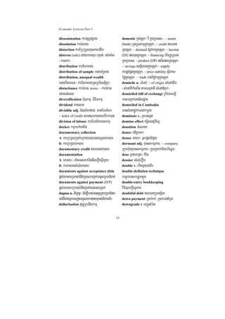 Economic Lexicon Part 1

dissemination karpSBVpSay                         domestic kñúgRsuk ¬rW kñúgRbeTs¦/ ~ assets
dissolution karrMlay                              (bank) RTBüskmµkñúgRsuk>/ ~ credit NTan
distortion karERbRbYlxusPaBedIm                   kñúgRsuk/ ~ demand tMrUvkarkñúgRsuk/ ~ income
distress (sale) edaymanFur³bnÞan;/ edaHT½l        (DI) plTunkñúgRsuk/ ~ financing hirBaØb,Tan
¬karlk;¦                                          kñúgRbeTs/ ~ product (DP) plitplkñúgRsuk/
distribution karEckcay                            ~ savings sBa¢½yFnkñúgRsuk ~ supply
distribution of sample r)ayKMrUtag                karpÁt;pÁg;kñúgRsuk/ ~ price stability sßirPaB
distribution, unequal wealth                      éføkñúgRsuk/ ~ trade BaNiC¢kmµkñúgRsuk
r)ayvismFn ¬karEckcayRTBüminesµIKña¦              domicile n. lMenA/ ~ of origin lMenAedIm
disturbance karrMxan/ noise ~ karrMxan            ¬lMenABIkMeNIt tamFmµtaKW lMenA«Buk¦
edaysMelg                                         domiciled bill of exchange rUbiyaNtþi
diversification cMruHkmµ/ BiBiFkmµ                manbBa¢ak;Gas½ydæan
dividend PaKlaP                                   domiciled in Cambodia
divisible adj. EdlEckdac;/ GacEbgEck/             manlMenApøÚvkarenAkm<úCa
~ letter of credit sarNTanGacbMEbk)an            dominate v. RKbsgát;
division of labour karEbgEckBlkmµ                 domino effect T§iBldUmINU
docker kmµkrkMBg;Ep                               donation GMeNay
documentary collection                            donee bdiKÁahk
1> karRbmUlR)ak;eRkayeBl)anTTYlÉksar              donor Tayk/ Gñkpþl;CMnYy
2> karRbmUlÉksar                                  dormant adj. KµanskmµPaB/ ~ company
documentary credit NTanÉksar                     Rkumh‘unKµanskmµPaB ¬kñúgmYykariybriecäT¦
documentation                                     dose xñatmaRta/ kMrit
1> Éksar ¬TaMgGs;Tak;TinnwgerOgGVImYy¦            dossier sMNMuerOg
2> karksagsMNMuÉksar                              double v. ekInmYyCaBIr
documents against acceptance (D/A)                double-deflation technique
pþl;ÉksarRbKl;TMnijeBlbBa¢ak;TTYlRBmCMBak;        bec©keTsbRgYmsÞÜn
documents against payment (D/P)                   double-entry bookkeeping
pþl;ÉksarRbKl;TMnijenAeBlsgR)ak;                  viFIcuHbBa¢IeTVPaK
dogma n. siT§anþ ¬CMenOrbs;mnusSmYyRkumEdl        doubtful debt NeTyüsgS½y
eKrMBwgfaGñkÉeTotTTYlykedayKµanCECktv:a¦          down payment R)ak;kk;/ R)ak;bg;dMbUg
dollarisation duløarUbnIykmµ                      downgrade v bBa©úHtMél


                                             33
 