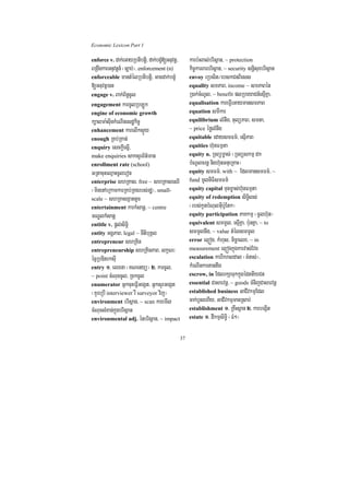 Economic Lexicon Part 1

enforce v. dak;eGayRbtibtþi/ dak;bgçM[Gnuvtþ/        karb:HBal;brisßan/ ~ protection
BRgwgkarGnuvtþn_ ¬c,ab;¦/ enforcement (n)            kic©karBarbrisßan/ ~ security snþisuxbrisßan
enforceable mantMélRbtibtþi/ Gacdak;bgMç             envoy eRbsit¼ebskCnBiess
[Gnuvtþ)an                                           equality smPaB/ income ~ smPaBén
engage v. Bak;B½n§cUl                                R)ak;cMNUl/ ~ benefit plRbeyaCn_esµIKña/
engagement karcUlRbLÚk                               equalisation kareFVIeGaymansmPaB
engine of economic growth                            equation smIkar
k,alma:sIunkMeNInesdækic©                            equilibrium lMnwg/ tulüPaB/ smta/
enhancement karelIksÞÜy                              ~ price éfølMnwg
enough RKb;RKan;                                     equitable edaysmFm’/ esµIPaB
enquiry esckþIesñI/                                  equities h‘unFmµta
make enquiries saksYrB½t’man                         equity n. RTBüm©as; ¬RTBüskmµ dk
enrollment rate (school)                             bMNUlcrnþ nigh‘unGnueRKaH¦
GRtacuHeQµaHcUleron                                  equity smFm’/ with ~ EdlmansmFm’/ ~
enterprise shRKas/ free ~ shRKasesrI                 fund mUlniFismFm’
¬minenAeRkamkarRKb;RKgrbs;rdæ¦/ small-               equity capital Tunm©as;h‘unFmµta
scale ~ shRKasxñattUc                                equity of redemption siTi§ls;
entertainment karkMsanþ/ ~ centre                    ¬rbs;kUnbMNulGuIb:UEtk¦
mNÐlkMsanþ                                           equity participation PaKkmµ ¬cUlh‘un¦
entitle v. pþl;siT§i                                 equivalent smmUl/ esµIKña/ b:unKña/ ~ to
entity GgÁPaB/ legal ~ nItibuKÁl                     smmUlnwg/ ~ value tMélsmmUl
entrepreneur shRKin                                  error el¥óg/ kMhus/ micäaelx/ ~ in
entrepreneurship shRKinPaB/ lkçN³                    measurement el¥ógkñúgkarvas;Evg
écñRbDitrksuI                                        escalation karrIkraldal ¬TMnas;¦/
entry 1> elxna ¬KNenyü¦ 2> karcUl/                   kMeNInkartantwg
~ point cMNuccUl/ RckcUl                             escrow, in EdlrkSaTukkñúgédttIyCn
enumerator GñkcuHeFVIGegát/ GñksYrGegát              essential Casarvnþ/ ~ goods TMnijCasarvnþ
¬KYreRbI interviewer rW surveyor vij¦                established business GaCIvkmµEdl
environment brisßan/ ~ scan karemIl                  cak;bJsehIy/ GaCIvkmµmanRsab;
cMNucsMxan;kñúgbrisßan                               establishment 1> RKwHsßan 2> karbegáIt
environmental adj. énbrisßan/ ~ impact               estate 1> dIkmµsiT§i ¬FM²¦


                                                37
 