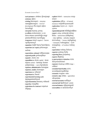 Economic Lexicon Part 1

exert pressure v. dak;sMBaF/ eFVIkarekobsgát;           explicit Cak;lak;/ ~ instruction bTbBa¢a
existence GtßiPaB                                       Cak;lak;
existing EdlmanRsab;/ ~ structure                       exploitation GaCIvkmµ/ ~ of natural
rcnasm<½n§EdlmanRsab;/ ~ level of                       resources kareFVIGaCIvkmµFnFanFmµCati
development kMrit manRsab;¼GtßiPaB                      exploration karrukrk/ oil ~ karrukrk
énkarGPivDÆn_                                           eRbgkat
exit point cMNucecj/ Rckecj                             exponential growth kMeNInGicSb:UNg;sIuEyl
ex-officio tamGMNacmuxgar ¬]> tam                       export v. & n. 1>naMecj 2>karnaMecj/
GMNac¼edaysar muxgarCahirBaØik Kat;RtUv                 nIhr½N/ ~ article/item muxTMnijnaMecj/
køayCasmaCikénKN³kmµkarhirBaØvtßú¦                      ~ duty Bn§naMecj/ ~ subsidies ]btßmÖFn
exogenous xageRkA/ negative ~ factors                   sMrab;karnaMecj/ ~ licence GaCJab½NÑnaMecj/
ktþaGviC¢manxageRkA                                     ~ monopoly karnaMecjpþac;mux/ ~ tariff
expansion karBRgIk/ vibulkmµ/ vibulkar/vitßarkmµ        taragBn§naMecj/ ~ of workers karnaMecj
expatriate (or expat) GñkcMeNalRsuk/                    Blkmµ
GaNikCn                                                 exportation karnaMecj/ nIhr½Nkmµ
                                                        exporter GñknaMecj/ nIharin
expectation, rational karrMBwgsmehtupl
                                                        exporting firm Rkumh‘unnaMecj
expected profit R)ak;cMeNjrMBwgTuk
                                                        exports TMnijnaMecj
expend v. cMNay/ cay
                                                        ex-post project evaluation karvay
expenditure n. cMNay/ capital ~ cMNay
CamUlFn/ current ~ cMNaycrnþ ¬cMNayCa                   tMéleRkayeBlKMeragcb;
                                                        exposure (banking) haniP½y/ large ~
RbcaMkñúgÉksarxøH¦/ ~ curve ExSekagcMNay
expenses, administrative cMNayrdæ)al
                                                        haniP½yFM
                                                        extended fund facility (EFF)
expenses, sundry cMNayepSg²
experience n. bTBiesaFn_
                                                        ]bkrN_sMrYlsMrab;mUlniFibEnßm
                                                        extension karbnþeBl ¬eGay¦
experiment n. BiesaFn_
                                                        extensive adj. yfapl/ ~ agriculture
experimental learning cycle
vdþeronsURtedaydkBiesaFn_                               ksikmµyfapl
                                                        external accounts KNnIépÞeRkA
experimentation BiesaFnkmµ/ karBiesaFn_
                                                        external aid CMnYyBIxageRkA ¬RbeTs¦
expertise ekaslüvic½y
                                                        external balance CBa¢IgTUTat;GnþrCati
expiration of a contract karputkMNt;
                                                        externalities 1> plb:HBal;mkBIeRkA
énkic©snüa
                                                   39
 